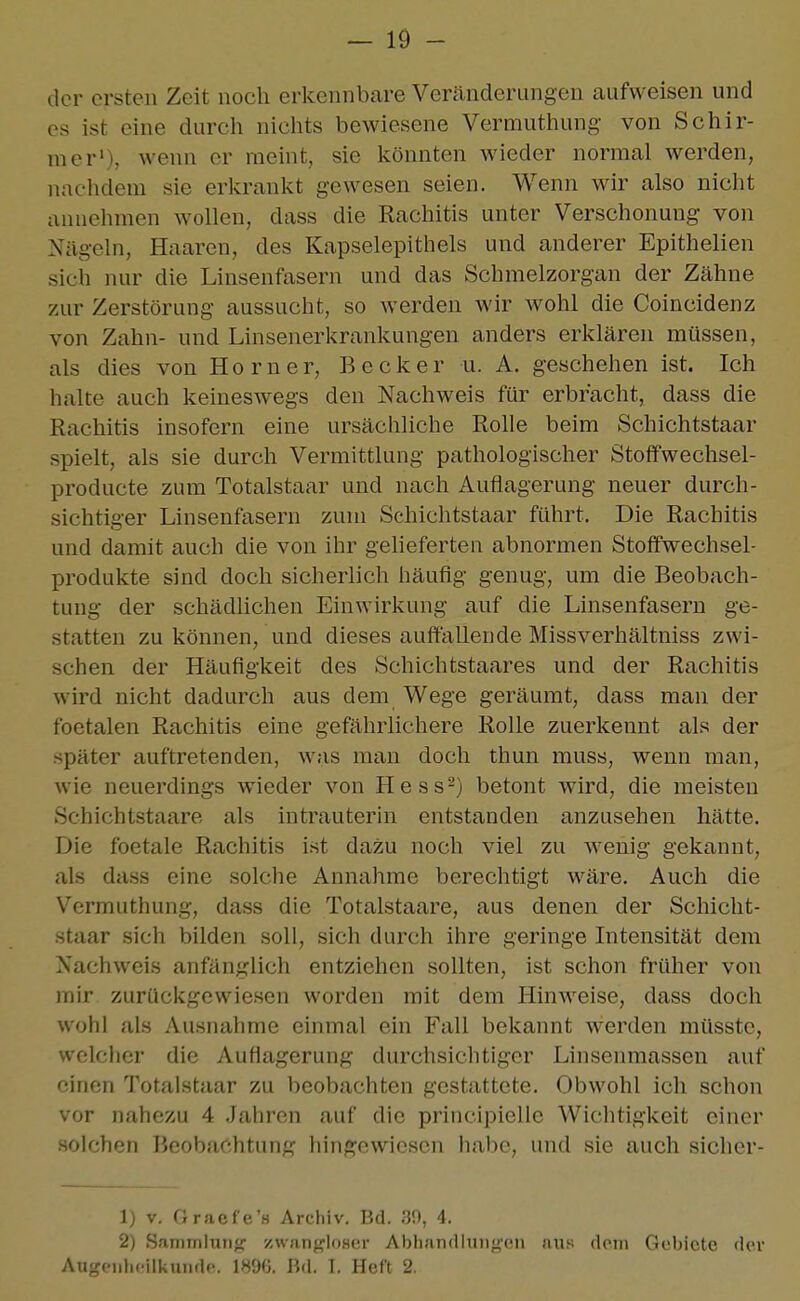 der ersten Zeit noch erkennbare Veränderungen aufweisen und es ist eine durch niclits bewiesene Vermuthung von Schir- mer'), wenn er raeint, sie Icönnten wieder normal werden, nachdem sie erkrankt gewesen seien. Wenn wir also nicht annehmen wollen, dass die Rachitis unter Verschonuug von Nägeln, Haaren, des Kapselepithels und anderer Epithelien sich nur die Linsenfasern und das Schraelzorgan der Zähne zur Zerstörung aussucht, so werden wir wohl die Coincidenz von Zahn- und Linsenerkrankungen anders erklären müssen, als dies von Horner, Becker u. A. geschehen ist. Ich halte auch keineswegs den Nachweis für erbracht, dass die Rachitis insofern eine ursächliche Rolle beim Schichtstaar spielt, als sie durch Vermittlung pathologischer Stoffwechsel- producte zum Totalstaar und nach Auflagerung neuer durch- sichtiger Linsenfasern zum Schichtstaar führt. Die Rachitis und damit auch die von ihr gelieferten abnormen Stoffwechsel- produkte sind doch sicherlich häufig genug, um die Beobach- tung der schädlichen Einwirkung auf die Linsenfasern ge- statten zu können, und dieses auffallende Missverhältniss zwi- schen der Häufigkeit des Schichtstaares und der Rachitis wird nicht dadurch aus dem Wege geräumt, dass man der foetalen Rachitis eine gefährlichere Rolle zuerkennt als der später auftretenden, was man doch thun muss, wenn man, wie neuerdings wieder von Hess-) betont wird, die meisten Schichtstaare als intrauterin entstanden anzusehen hätte. Die foetale Rachitis ist dazu noch viel zu wenig gekannt, als dass eine solche Annahme berechtigt wäre. Auch die Vermuthung, dass die Totalstaare, aus denen der Schicht- staar sich bilden soll, sich durch ihre geringe Intensität dem Nachweis anfänglich entziehen sollten, ist schon früher von mir zurückgewiesen worden mit dem Hinweise, dass doch wohl als Ausnahme einmal ein Fall bekannt werden müsste, welcher die Auflagerung durchsichtiger Linsenmassen auf einen Totalstaar zu beobachten gestattete. Obwohl ich schon vor nahezu 4 .Jahren auf die principielle Wichtigkeit einer solchen BeoVj.'f'htnng hingewiesen habe, und sie auch siclier- 1) V. Gracfe'H Archiv. Bd. Jü), 4. 2) Sammlung' zwangloser Abhandlung'en aus dorn Gebiete der Augenheilkunde. 1896. Bd. I. Heft 2.