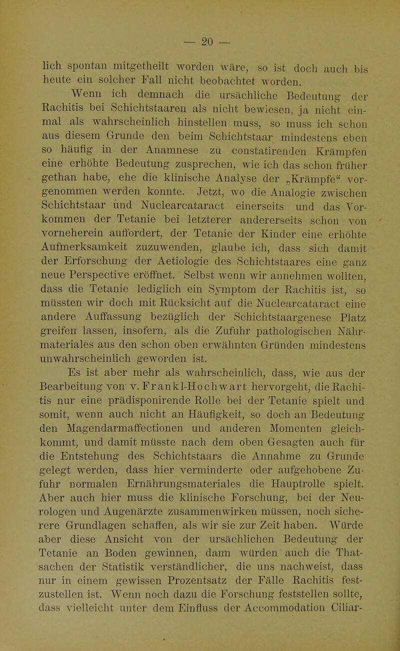 lieh spontan mitgetheilt worden wäre, so ist doch auch bis heute ein solcher Fall nicht beobachtet worden. Wenn ich demnach die ursächliche Bedeutung der Rachitis bei Schichtstaaren als nicht bewiesen, ja nicht ein- mal als wahrscheinhch hinstellen muss, so muss ich schon aus diesem Grunde den beim Schichtstaar mindestens eben so häufig in der Anamnese zu constatirenden Krämpfen eine erhöhte Bedeutung zusprechen, wie ich das schon früher gethan habe, ehe die klinische Analyse der „Krämpfe vor- genommen werden konnte. Jetzt, wo die Analogie zwischen Schichtstaar und Nuclearcataract einerseits und das Vor- kommen der Tetanie bei letzterer andererseits schon von ' vorneherein auffordert, der Tetanie der Kinder eine erhöhte Aufmerksamkeit zuzuwenden, glaube ich, dass sich damit der Erforschung der Aetiologie des Schichtstaares eine ganz neue Perspective eröffnet. Selbst wenn wir annehmen wollten, dass die Tetanie lediglich ein Symptom der Rachitis ist, so müssten wir doch mit Rücksicht auf die Nuclearcataract eine andere Auffassung bezüglich der Schichtstaargenese Platz greifen lassen, insofern, als die Zufuhr pathologischen Nähr- materiales aus den schon oben erwähnten Gründen mindestens unwahrscheinlich geworden ist. Es ist aber mehr als wahrscheinlich, dass, wie aus der Bearbeitung von v. Frankl-Hochwart hervorgeht, die Rachi- tis nur eine prädisponirende Rolle bei der Tetanie spielt und somit, wenn auch nicht an Häufigkeit, so doch an Bedeutung den Magendarmaflfectionen und anderen Momenten gleich- kommt, und damit müsste nach dem oben Gesagten auch für die Entstehung des Schichtstaars die Annahme zu Grunde gelegt werden, dass hier verminderte oder aufgehobene Zu- fuhr normalen Ernährungsmateriales die Hauptrolle spielt. Aber auch hier muss die khnische Forschung, bei der Neu- rologen und Augenärzte zusammenwirken müssen, noch siche- rere Grundlagen schaffen, als wir sie zur Zeit haben. Würde aber diese Ansicht von der ursächlichen Bedeutung der Tetanie an Boden gewinnen, dann würden auch die That- sachen der Statistik verständlicher, die uns nachweist, dass nur in einem gewissen Prozentsatz der Fälle Rachitis fest- zustellen ist. Wenn noch dazu die Forschung feststellen sollte, dass vielleicht unter dem Einfluss der Accommodation Ciliar-