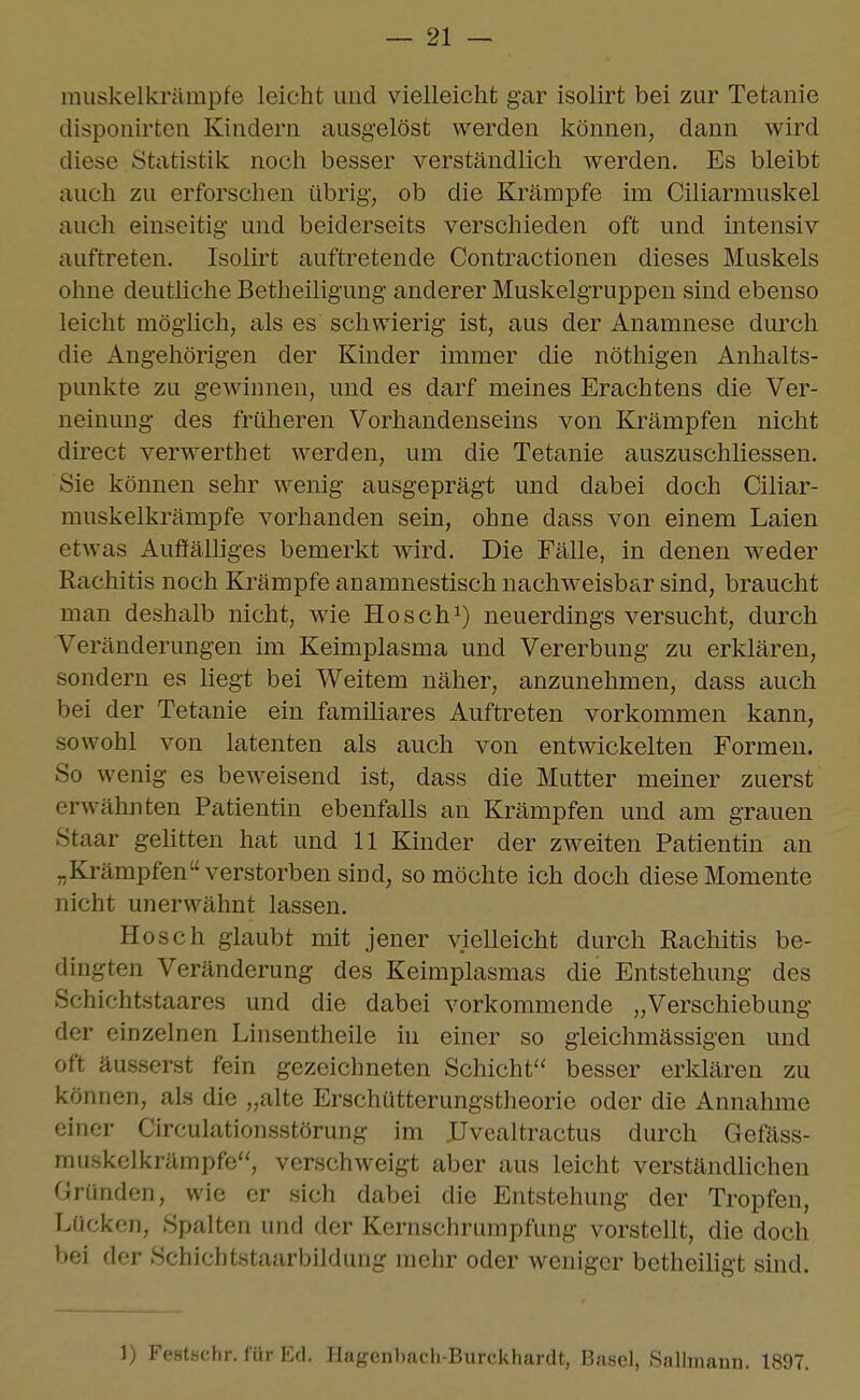 muskelkrämpfe leicht und vielleicht gar isolirt bei zur Tetanie disponirten Kindern ausgelöst werden können, dann wird diese Statistik noch besser verständlich werden. Es bleibt auch zu erforschen übrig, ob die Krämpfe im Ciliarmuskel auch einseitig und beiderseits verschieden oft und intensiv auftreten. Isolirt auftretende Contractionen dieses Muskels ohne deutliche Betheiligung anderer Muskelgruppen sind ebenso leicht möglich, als es schwierig ist, aus der Anamnese durch die Angehörigen der Kinder immer die nöthigen Anhalts- punkte zu gewinnen, und es darf meines Erachtens die Ver- neinung des früheren Vorhandenseins von Krämpfen nicht direct verwerthet werden, um die Tetanie auszuschliessen. Sie können sehr wenig ausgeprägt und dabei doch Ciliar- muskelkrämpfe vorhanden sein, ohne dass von einem Laien etwas Auffälliges bemerkt wird. Die Fälle, in denen weder Rachitis noch Krämpfe anamnestisch nachweisbar sind, braucht man deshalb nicht, wie Hosch^) neuerdings versucht, durch Veränderungen im Keimplasma und Vererbung zu erklären, sondern es liegt bei Weitem näher, anzunehmen, dass auch bei der Tetanie ein familiäres Auftreten vorkommen kann, sowohl von latenten als auch von entwickelten Formen. So wenig es beweisend ist, dass die Mutter meiner zuerst erwähnten Patientin ebenfalls an Krämpfen und am grauen Staar gelitten hat und 11 Kinder der zweiten Patientin an „Krämpfen verstorben sind, so möchte ich doch diese Momente nicht unerwähnt lassen. Hosch glaubt mit jener vielleicht durch Rachitis be- dingten Veränderung des Keimplasmas die Entstehung des Schichtstaares und die dabei vorkommende „Verschiebung der einzelnen Linsentheile in einer so gleichmässigen und oft äusserst fein gezeichneten Schicht^' besser erklären zu können, als die „alte Erschütterungstheorie oder die Annahme einer Circulationsstörung im JJvealtractus durch Gefäss- muskclkrämpfe'^ verschweigt aber aus leicht verständlichen Gründen, wie er sich dabei die Entstehung der Tropfen, Lücken, Spalten und der Kernschrumpfung vorstellt, die doch bei der Schiebtstaarbildung mehr oder weniger betheiligt sind. 1) Festschr. für I':fl. Ilagenbach-Burckhardt, Basel, Sallmann. 1897.