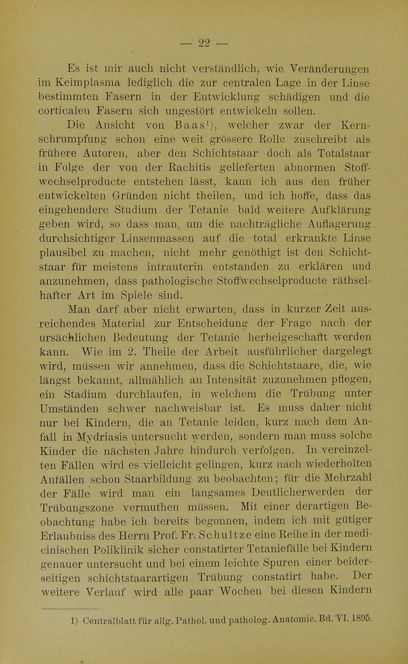 Es ist mir auch nicht verständhch, wie Veränderungen im Keimplasma lediglich die zur centralen Lage in der Linse bestimmten Fasern in der Entwicklung schädigen und die corticaleu Fasern sich ungestört entwickeln sollen. Die Ansicht von Baas^), welcher zwar der Kern- schrumpfung schon eine weit grössere Rolle zuschreibt als frühere Autoren, aber den Schichtstaar doch als Totalstaar in Folge der von der Rachitis gelieferten abnormen Stoff- wechselproducte entstehen lässt, kann ich aus den früher entwickelten Gründen nicht theilen, und ich hoffe, dass das eingehendere Studium der Tetanie bald weitere Aufklärung geben wird, so dass man, um die nachträgliche Auflagerung durchsichtiger Linsenmassen auf die total erkrankte Linse plausibel zu machen, nicht mehr genöthigt ist den Schicht- staar für meistens intrauterin entstanden zu erklären und anzunehmen, dass pathologische Stoffwechselproducte räthsel- hafter Art im Spiele sind. Man darf aber nicht erwarten, dass in kurzer Zeit aus- reichendes Material zur Entscheidung der Frage nach der ursächlichen Bedeutung der Tetanie herbeigeschafft werden kann. Wie im 2. Theiie der Arbeit ausführlicher dargelegt wird, müssen wir annehmen, dass die Schichtstaare, die, wie längst bekannt, allmählich an Intensität zuzunehmen pflegen, ein Stadium durchlaufen, in welchem die Trübung unter Umständen schwer nachweisbar ist. Es muss daher nicht nur bei Kindern, die an Tetanie leiden, kurz nach dem An- fall in Mydriasis untersucht werden, sondern man muss solche Kinder die nächsten Jahre hindurch verfolgen. In vereinzel- ten Fällen wird es vielleicht gelingen, kurz Jiach wiederholten Anfällen schon Staarbildung zu beobachten; für die Mehrzahl der Fälle wird man ein langsames Deutlicherwerden der Trübungszone vermuthen müssen. Mit einer derartigen Be- obachtung habe ich bereits begonnen, indem ich mit gütiger Erlaubniss des Herrn Prof. Fr. Schnitze eine Reihe in der medi- cinischen PolikUnik sicher constatirter Tetaniefälle bei Kindern genauer untersucht und bei einem leichte Spuren einer beider- seitigen schichtstaarartigen Trübung constatirt habe. Der weitere Verlauf wird alle paar Wochen bei diesen Kindern 1) CentralbLatt für allg. Pathol. und patholog. Anatomie. Bd. VI. 1895.