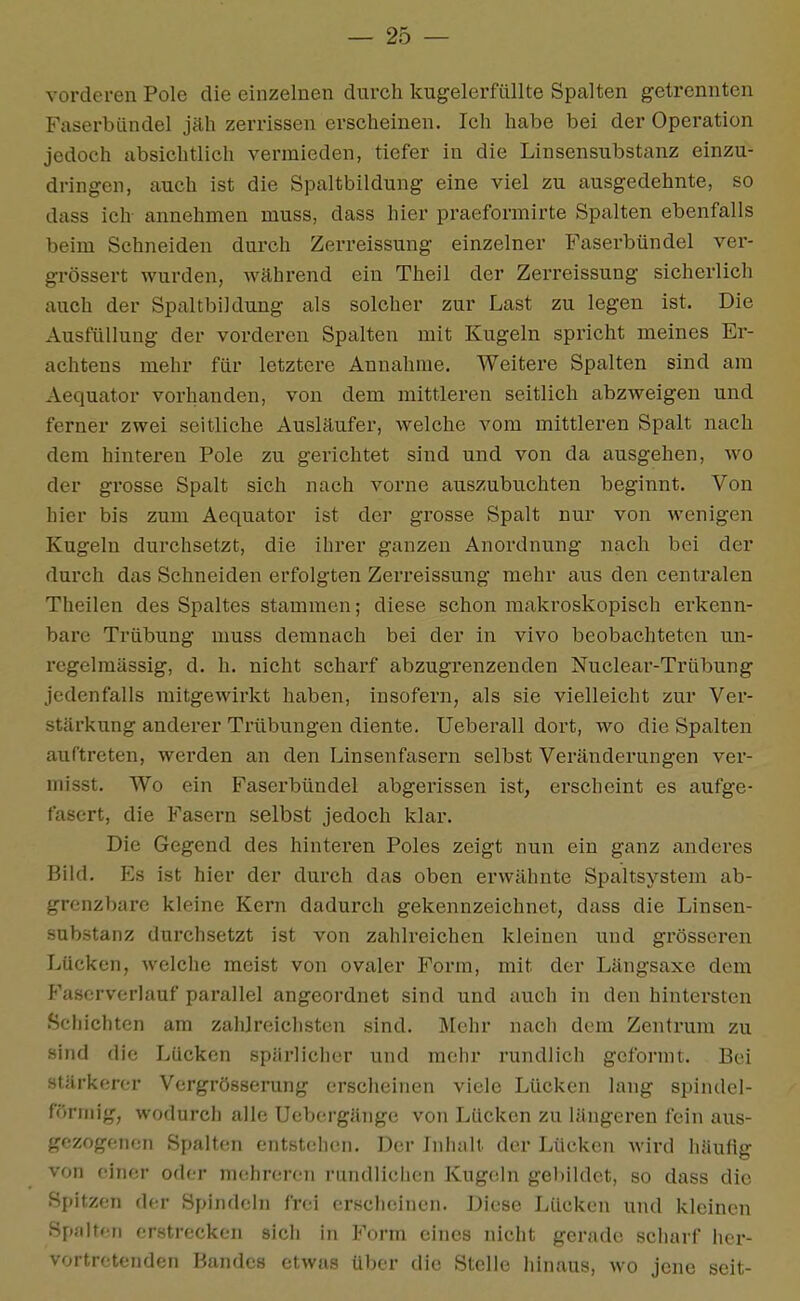 vorderen Pole die einzelnen durch kugelerfüllte Spalten getrennten Faserbündel jäh zerrissen erscheinen. Ich habe bei der Operation jedoch absichtlich vermieden, tiefer in die Linsensubstanz einzu- dringen, auch ist die Spaltbildung eine viel zu ausgedehnte, so dass ich annehmen muss, dass hier praeformirte Spalten ebenfalls beim Schneiden durch Zerreissung einzelner Faserbündel ver- grössert wurden, Avährend ein Theil der Zerreissung sicherlich auch der Spaltbildung als solcher zur Last zu legen ist. Die Ausfüllung der vorderen Spalten mit Kugeln spricht meines Er- achtens mehr für letztere Annahme. Weitere Spalten sind am Aequator vorhanden, von dem mittleren seitlich abzweigen und ferner zwei seitliche Ausläufer, welche vom mittleren Spalt nach dem hinteren Pole zu gerichtet sind und von da ausgehen, wo der grosse Spalt sich nach vorne auszubuchten beginnt. Von hier bis zum Aequator ist der grosse Spalt nur von wenigen Kugeln durchsetzt, die ihrer ganzen Anordnung nach bei der durch das Schneiden erfolgten Zerreissung mehr aus den centralen Theilen des Spaltes stammen; diese schon makroskopisch erkenn- bare Trübung muss demnach bei der in vivo beobachteten un- regelmässig, d. h. nicht schai'f abzugi'enzenden Nuclear-Trübung jedenfalls mitgewirkt haben, insofern, als sie vielleicht zur Ver- stärkung anderer Trübungen diente. Ueberall dort, wo die Spalten auftreten, werden an den Linsenfasern selbst Veränderungen ver- misst. Wo ein Faserbündel abgerissen ist, erscheint es aufge- fasert, die Fasern selbst jedoch klar. Die Gegend des hinteren Poles zeigt nun ein ganz anderes Bild. Es ist hier der durch das oben erwähnte Spaltsystem ab- grenzbarc kleine Kern dadurch gekennzeichnet, dass die Linsen- substanz durchsetzt ist von zahlreichen kleinen und grösseren Lücken, welche meist von ovaler Form, mit der Längsaxe dem Faserverlauf parallel angeordnet sind und auch in den hintersten Schichten am zahlreichsten sind. Mehr nach dem Zentrum zu sind die Lücken spärlicher und mehr rundlich geformt. Bei stärkerer Vcrgrösserung erscheinen viele Lücken lang spindel- förmig, wodurch alle Ucbergänge von Lücken zu längeren fein aus- gezogenen Spalten entstehen. Der Inhalt der Lücken wird häufig von einer oder mehreren rundlichen Kugeln geliildet, so dass die Spitzen der Spindeln frei erscheinen. Diese Lücken und kleinen Spalten erstrecken sich in Form eines nicht gerade scharf her- vortretenden Bandes etwas über die Stelle hinaus, wo jene seit-