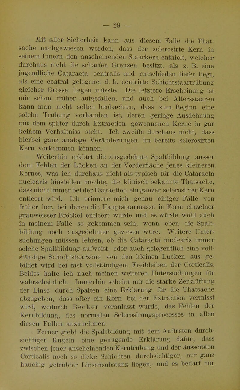 Mit aller Sicherheit kann aus diesem Falle die That- sache nachgewiesen werden, dass der sclerosirte Kern in seinem Innern den anscheinenden Staarkern enthielt, welcher durchaus nicht die scharfen Grenzen besitzt, als z. B. eine jugendliche Cataracta centraUs und entschieden tiefer liegt, als eine central gelegene, d. h. centrirte Schichtstaartrübung gleicher Grösse liegen müsste. Die letztere Erscheinung ist mir schon früher aufgefallen, und auch bei Altersstaaren kann man nicht selten beobachten, dass zum Beginn eine solche Trübung vorhanden ist, deren geringe Ausdehnung mit dem später durch Extraction gewonnenen Kerne in gar keinem Verhältniss steht. Ich zweifle durchaus nicht, dass hierbei ganz analoge Veränderungen im bereits sclerosirten Kern vorkommen können. Weiterhin erklärt die ausgedehnte Spaltbildung ausser dem Fehlen der Lücken an der Vorderfläche jenes kleineren Kernes, was ich durchaus nicht als typisch für die Cataracta nuclearis hinstellen möchte, die klinisch bekannte Thatsache, dass nicht immer bei der Extraction ein ganzer sclerosirter Kern entleert wird. Ich erinnere mich genau einiger Fälle von früher her, bei denen die Hauptstaarmasse in Form einzelner grauweisser Bröckel entleert wurde und es Avürde wohl auch in meinem Falle so gekommen sein, wenn eben die Spalt- bildung noch ausgedehnter gewesen wäre. Weitere Unter- suchungen müssen lehren, ob die Cataracta nuclearis immer solche Spaltbildung aufweist, oder auch gelegentlich eine voll- ständige Schichtstaarzoue von den kleinen Lücken aus ge- bildet wird bei fast vollständigem Freibleiben der Corticalis. Beides halte ich nach meinen weiteren Untersuchungen für wahrscheinhch. Immerhin scheint mir die starke Zerklüftung der Linse durch Spalten eine Erklärung für die Thatsache abzugeben, dass öfter ein Kern bei der Extraction vermisst wird, wodurch Becker veranlasst wurde, das Fehlen der Kernbildung, des normalen Sclerosirungsprocesses in allen diesen Fällen anzunehmen. Ferner giebt die Spaltbildung mit dem Auftreten durch- sichtiger Kugeln eine genügende Erklärung dafür, dass zwischen jener anscheinenden Kerntrübung und der äussersten Corticalis noch so dicke Schichten durchsiclitiger, nur ganz hauchig getrübter Linsensubstanz liegen, und es bedarf nur