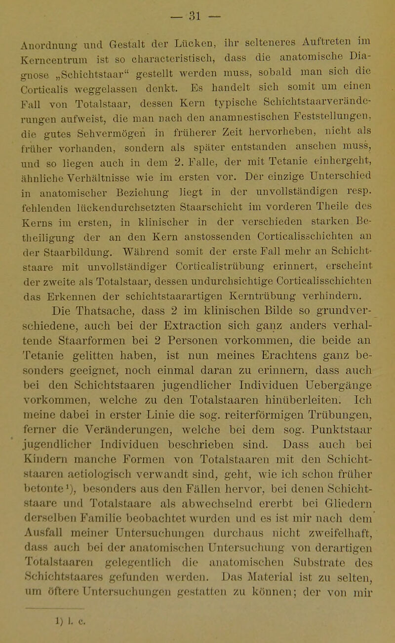 Anordnung und Gestalt der Lücken, ihr selteneres Auftreten im Kerncentrum ist so characteristisch, dass die anatomische Dia- gnose „Schichtstaar gestellt werden muss, sobald man sich die Corticalis weggelassen denkt. Es handelt sich somit um einen Fall von Totalstaar, dessen Kern typische Schichtstaarverändc- rungen aufweist, die man nach den anamnestischen Feststellungen, die gutes Sehvermögen in früherer Zeit hervorheben, nicht als früher vorhanden, sondern als später entstanden ansehen muss, und so liegen auch in dem 2. Falle, der mit Tetanie einhergeht, ähnliche Verhältnisse wie im ersten vor. Der einzige Unterschied in anatomischer Beziehung liegt in der unvollständigen resp. fehlenden lückendurchsetzten Staarschicht im vorderen Theile des Kerns im ersten, in klinischer in der verschieden starken Be- tlieiligung der an den Kern anstossenden Corticalisscliichten an der Staarbildung. Während somit der erste Fall mehr an Schicht- staare mit unvollständiger Corticalistrübung erinnert, erscheint der zweite als Totalstaar, dessen undurchsichtige Corticalisschichten das Erkennen der schichtstaarartigen Kerntrübung verhindern. Die Thatsache, dass 2 im klinischen Bilde so grundver- schiedene, auch bei der Extraction sich ganz anders verhal- tende Staarformen bei 2 Personen vorkommen, die beide an Tetanie gelitten haben, ist nun meines Erachtens ganz be- sonders geeignet, noch einmal daran zu erinnern, dass auch bei den Schichtstaaren jugendlicher Individuen Uebergänge vorkommen, welche zu den Totalstaaren hinüberleiten. Ich meine dabei in erster Linie die sog. reiterförmigen Trübungen, femer die Veränderungen, welche bei dem sog. Punktstaar jugendlicher Individuen beschrieben sind. Dass auch bei Kindern manche Formen von Totalstaaren mit den Schicht- staaren aetiologisch verwandt sind, geht, wie ich schon früher betonte besonders aus den Fällen hervor, bei denen Schicht- staare und Totalstaare als abwechselnd ererbt bei Gliedern derselben Familie beobachtet wurden und es ist mir nach dem Ausfall meiner Untersuchungen durchaus nicht zw^eifelhaft, da.ss auch bei der anatomischen Untersuclunig von derartigen Totalstaaren gelegentlich die anatomischen Substrate des Schichtstaares gefunden werden. Das Material ist zu selten, um öftere Untersuchungen gestatten zu können; der von mir 1) I. c.