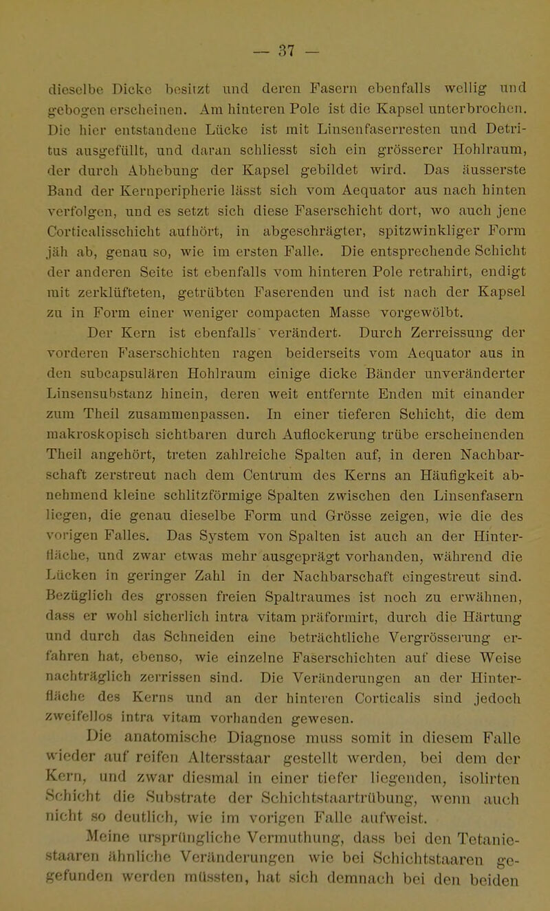 dieselbe Dicke besitzt und deren Fasern ebenfalls wellig und gebogen erscheinen. Am hinteren Pole ist die Kapsel unterbrochen. Die hier entstandene Lücke ist mit Linsenfaserresten und Detri- tus ausgefüllt, und daran schliesst sich ein grösserer Hohlraum, der durch Abhebung der Kapsel gebildet wird. Das äusserste Band der Kernperipherie lässt sich vom Aequator aus nach hinten verfolgen, und es setzt sich diese Faserschicht dort, wo auch jene Corticalisschicht authört, in abgeschrägter, spitzwinkliger Form jäh ab, genau so, wie im ersten Falle. Die entsprechende Schicht der anderen Seite ist ebenfalls vom hinteren Pole retrahirt, endigt mit zerklüfteten, getrübten Faserenden und ist nach der Kapsel zu in Form einer weniger compacten Masse vorgewölbt. Der Kern ist ebenfalls verändert. Durch Zerreissung der vorderen P'aserschichten ragen beiderseits vom Aequator aus in den subcapsulären Hohlraum einige dicke Bänder unveränderter Linsensubstanz hinein, deren weit entfei'nte Enden mit einander zum Theil zusammenpassen. In einer tieferen Schicht, die dem makroskopisch sichtbaren durch Auflockerung trübe erscheinenden Theil angehört, treten zahlreiche Spalten auf, in deren Nachbar- schaft zerstreut nach dem Centrum des Kerns an Häufigkeit ab- nehmend kleine schlitzförmige Spalten zwischen den Linsenfasern liegen, die genau dieselbe Form und Grösse zeigen, wie die des vorigen Falles. Das System von Spalten ist auch an der Hinter- tiäche, und zwar etwas mehr ausgeprägt vorhanden, während die Lücken in geringer Zahl in der Nachbarschaft eingestreut sind. Bezüglich des grossen freien Spaltraumes ist noch zu erwähnen, dass er wohl sicherlich intra vitam präformirt, durch die Härtung und durch das Schneiden eine beträchtliche Vergrösserung er- fahren hat, ebenso, wie einzelne Faserschichten auf diese Weise nachträglich zerrissen sind. Die Veränderungen an der Hinter- fläche des Kerns und an der hinteren Corticalis sind jedoch zweifellos intra vitam vorhanden gewesen. Die anatomische Diagnose muss somit in diesem Falle wieder auf reifen Altersstaar gestellt werden, bei dem der Korn, und zwar diesmal in einer tiefer liegenden, isolirten Schicht die Substrate der Schichtstaartrübung, wenn auch nicht .so deutlich, wie im vorigen Falle aufweist. Meine ursprdngliche Vermuthung, dass bei den Tetanie- staaren iihnliche Veränderungen wie bei Schichtstaaren ge- gefunden werden mUssten, hat sich demnach bei den beiden