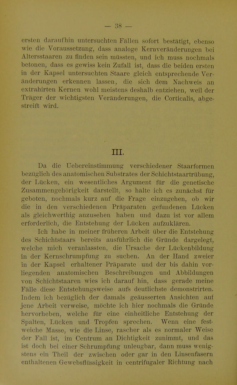 ersten daraufhin untersuchten Fällen sofort bestätigt, ebenso wie die Voraussetzung, dass analoge Kernveränderungen bei Altersstaaren zu finden sein müssten, und ich muss nochmals betonen, dass es gewiss kein Zufall ist; dass die beiden ersten in der Kapsel untersuchten Staare gleich entsprechende Ver- änderungen ei'keunen lassen, die sich dem Nachweis an extrahirten Kernen wohl meistens deshalb entziehen, weil der Träger der wichtigsten Veränderungen, die CorticaUs, abge- streift wird. III. Da die Uebereinstimmung verschiedener Staarformen bezüglich des anatomischen Substrates der Schichtstaartrübung, der Lücken, ein wesentliches Argument für die genetische Zusammengehörigkeit darstellt, so halte ich es zunächst für geboten, nochmals kurz auf die Frage einzugehen, ob wir die in den verschiedenen Präparaten gefundenen Lücken als gleich werthig anzusehen haben und dazu ist vor allem erforderlich, die Entstehung der Lücken aufzuklären. Ich habe in meiner früheren Arbeit über die Entstehung des Schichtstaars bereits ausführlich die Gründe dargelegt, welche mich veranlassten, die Ursache der Lückenbildung in der Kernschrumpfung- zu suchen. An der Hand zweier in der Kapsel erhaltener Präparate und der bis dahin vor- liegenden anatomischen Beschreibungen und Abbildungen von Schichtstaaren wies ich darauf hin, dass gerade meine Fälle diese Entstehungsweise aufs deutlichste demonstrirten. Indem ich bezüglich der damals geäusserten Ansichten auf jene Arbeit verweise, möchte ich hier nochmals die Gründe hervorheben, welche für eine einheitliche Entstehung der Spalten, Lücken und Tropfen sprechen. Wemi eine fest- weiche Masse, wie die Linse, rascher als es normaler Weise der Fall ist, im Centrum an Dichtigkeit zunimmt, und das ist doch bei einer Schrumpfung unleugbar, dann muss wenig- stens ein Theil der zAvischen oder gar in den Linsenfasern enthaltenen Gewebsflüssigkeit in centrifugaler Richtung nach