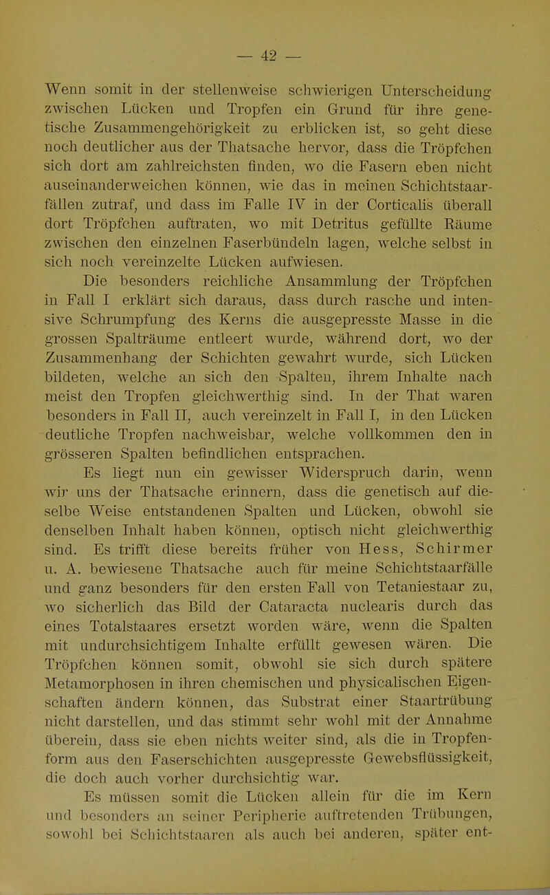 Wenn somit in der stellenM^eise schwierigen Unterscheidung zwischen Lücken und Tropfen ein Grund für ihre gene- tische Zusammcngehöriglceit zu erbliclcen ist, so geht diese noch deutlicher aus der Thatsache hervor, dass die Tröpfchen sich dort am zahlreichsten finden, wo die Fasern eben nicht auseinanderweichen können, wie das in meinen Schichtstaar- fäilen zutraf, und dass im Falle IV in der Corticalis überall dort Tröpfchen auftraten, wo mit Detritus gefüllte Räume zwischen den einzelnen Faserbündeln lagen, welche selbst in sich noch vereinzelte Lücken aufwiesen. Die besonders reichliche Ansammlung der Tröpfchen in Fall I erklärt sich daraus, dass durch rasche und inten- sive Schrumpfung des Kerns die ausgepresste Masse in die grossen Spalträume entleert wurde, während dort, wo der Zusammenhang der Schichten gewahrt Avurde, sich Lücken bildeten, welche an sich den Sjoalten, ihrem Inhalte nach meist den Tropfen gieichwerthig sind. In der That waren besonders in Fall II, auch vereinzelt in Fall I, in den Lücken deutliche Tropfen nachweisbar, welche vollkommen den in grösseren Spalten befindlichen entsprachen. Es liegt nun ein gewisser Widerspruch darin, wenn wir uns der Thatsache erinnern, dass die genetisch auf die- selbe Weise entstandenen Spalten und Lücken, obwohl sie denselben Inhalt haben können, optisch nicht gieichwerthig sind. Es trifft diese bereits früher von Hess, Schirm er u. A. bewiesene Thatsache auch für meine Schichtstaarfälle und ganz besonders für den ersten Fall von Tetaniestaar zu, wo sicherlich das Bild der Cataracta nuclearis durch das eines Totalstaares ersetzt worden wäre, wenn die Spalten mit undurchsichtigem Inhalte erfüllt gewesen wären. Die Tröpfchen können somit, obwohl sie sich durch spätere Metamorphosen in ihren chemischen und physicalischen Eigen- schaften ändern können, das Substrat einer Staartrübung nicht darstellen, und das stimmt sehr wohl mit der Annahme übercin, dass sie eben nichts weiter sind, als die in Tropfen- form aus den Faserschichten ausgepresste Gewebsflüssigkeit, die doch auch vorher durchsichtig war. Es müssen somit die Lücken allein für die im Kern und besonders au seiner Peripherie auftretenden Trübungen, sowohl bei Scliichtstaaren als auch bei anderen, später ent-