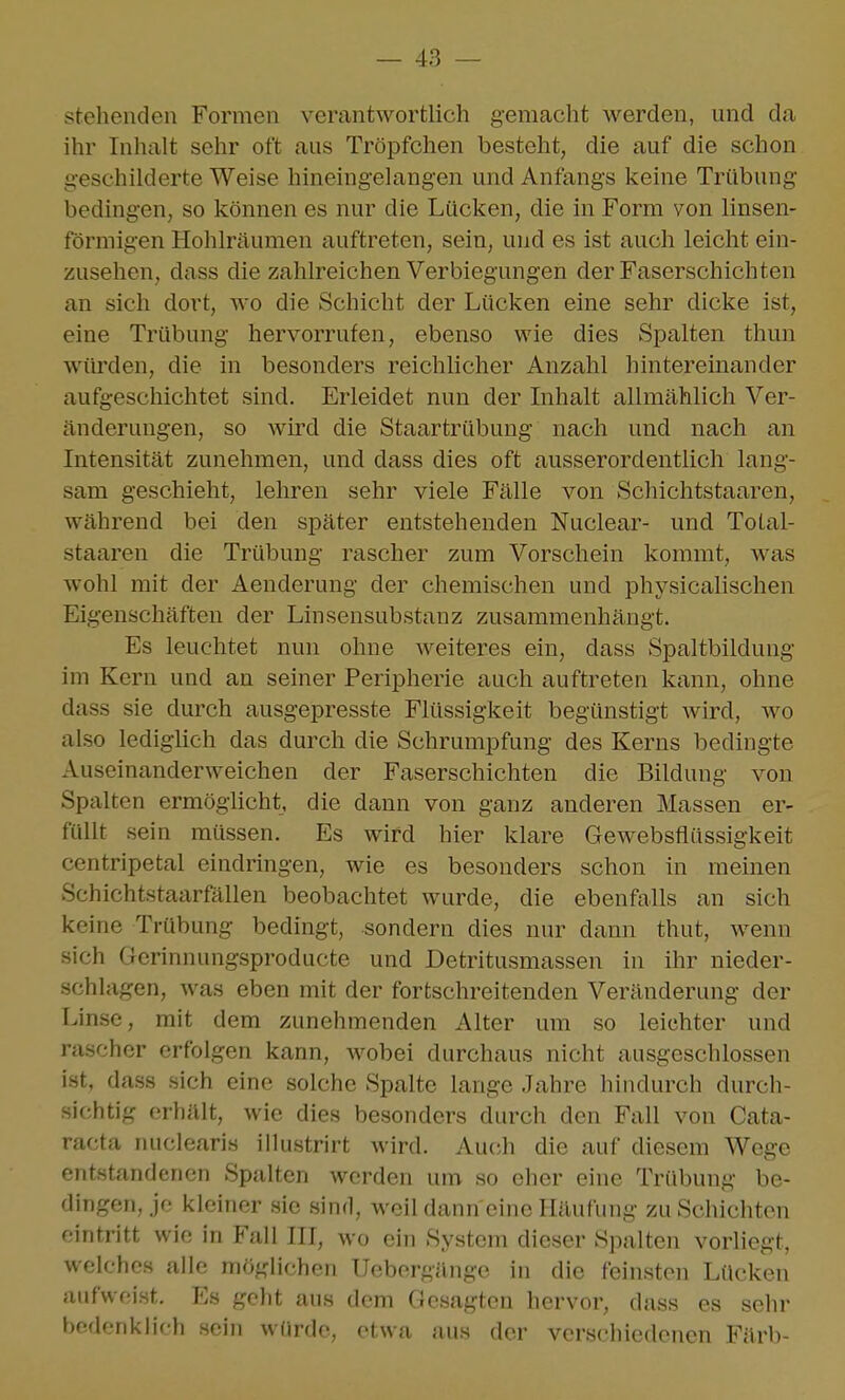 steliendeu Formen verantwortlich gemacht werden, und da ihr Inhalt sehr oft aus Tröpfchen besteht, die auf die schon geschilderte Weise hineingelangen und Anfangs keine Trübung bedingen, so können es nur die Lücken, die in Form von linsen- förmigen Hohlräumen auftreten, sein, und es ist auch leicht ein- zusehen, dass die zahlreichen Verbiegungen der Faserschichten an sich dort, wo die Schicht der Lücken eine sehr dicke ist, eine Trübung hervorrufen, ebenso wie dies Spalten thun würden, die in besonders reichlicher Anzahl hintereinander aufgeschichtet sind. Erleidet nun der Inhalt allmählich Ver- änderungen, so wird die Staartrübung nach und nach an Intensität zunehmen, und dass dies oft ausserordentlich lang- sam geschieht, lehren sehr viele Fälle von Schichtstaaren, während bei den später entstehenden Nuclear- und Total- staaren die Trübung rascher zum Vorschein kommt, was wohl mit der Aenderung der chemischen und physicalischen Eigenschäften der Linsensubstanz zusammenhängt. Es leuchtet nun ohne Aveiteres ein, dass Spaltbildung im Kern und an seiner Peripherie auch auftreten kann, ohne dass sie durch ausgepresste Flüssigkeit begünstigt wird, wo also lediglich das durch die Schrumpfung des Kerns bedingte Auseinanderweichen der Faserschichten die Bildung von Spalten ermöglicht, die dann von ganz anderen Massen er- füllt sein müssen. Es wird hier klare Gewebsflüssigkeit centripetal eindringen, wie es besonders schon in raeinen Schichtstaarfällen beobachtet wurde, die ebenfalls an sich keine Trübung bedingt, sondern dies nur dann thut, wenn sich Gcrinnungsproducte und Detritusmassen in ihr nieder- schlagen, was eben mit der fortschreitenden Veränderung der Linse, mit dem zunehmenden Alter um so leichter und rascher erfolgen kann, Avobei durchaus nicht ausgeschlossen ist, dass sich eine solche Spalte lange Jahre hindurch durch- sichtig erhält, wie dies besonders durch den Fall von Cata- racta nuclearis illustrirt wird. Auch die auf diesem Wege entstandenen Spalten werden um so eher eine Trübung be- dingen, je kleiner sie .sind, weil dann eine Häufung zu Schichten eintritt wie in Fall III, wo ein System dieser Spalten vorliegt, welches alle möglichen Ueborgänge in die feinsten Lücken aufweist. Es geht aus dem Gesagten hervor, dass es sehr bedenklich .sein würde, etwa aus der verschiedenen Färb-