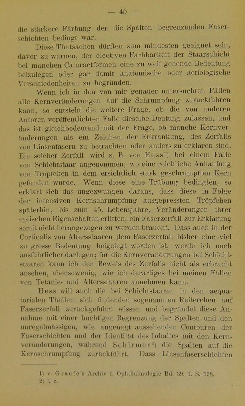 die sti^rkere Färbung der die Spalten begrenzenden Faser- schicliten bedingt war. Diese Thatsachen dürften zum mindesten geeignet sein, davor zu warnen, der electiven Färbbarkeit der Staarscliicht bei manchen Cataractformen eine zu weit gehende Bedeutung beizulegen oder gar damit anatomische oder aetiologische Verschiedenheiten zu begründen. Wenn ich in den von mir genauer untersuchten Fällen aUe Kernveränderungen auf die Schrumpfung zurückführen kann, so entsteht die weitere Frage, ob die von anderen Autoren veröffentlichten Fälle dieselbe Deutung zulassen, und das ist gleichbedeutend mit der Frage, ob manche Kernver- änderungen als ein Zeichen der Erkrankung, des Zerfalls von Linseufasern zu betrachten oder anders zu erklären sind. Ein solcher Zerfall wird z. B. von Hess^) bei einem Falle von Schichtstaar angenommen, wo eine reichliche Anhäufung von Tröpfchen in dem ersichtlich stark geschrumpften Kern gefunden wurde. Wenn diese eine Trübung bedingten, so erklärt sich das ungezwungen daraus, dass diese in Folge der intensiven Kernschrumpfung ausgepressten Tröpfchen späterhin, bis zum 45. Lebensjahre, Veränderungen ihrer optischen Eigenschaften erlitten, ein Faserzerfall zur Erklärung somit nicht herangezogen zu werden braucht. Dass auch in der Corticalis von Altersstaaren dem Faserzerfall bisher eine viel zu grosse Bedeutung beigelegt worden ist, werde ich noch au.sführlicher darlegen; für die Kernveränderungen bei Schicht- staaren kann ich den Beweis des Zerfalls nicht als erbracht ansehen, ebensowenig, wie ich derartiges bei meinen Fällen von Tetanie- und Altersstaaren annehmen kann. Hess will auch die bei Schichtstaaren in den aequa- torialen Theilen sich findenden sogenannten Reiterchen auf Faserzerfall zurückgeführt wissen und begründet diese An- nahme mit einer buchtigen Begrenzung der Spalten und den unrcgelmässigen, wie angenagt ausselienden Contouren der Faserschichten und der Identität des Inhaltes mit den Kern- vcränderungcn, während Schirmer^) die Spalten auf die Kcrnscliruinpfung zurückfülirt. Dass Linsenfaserschichten 1) V. Gr.'iefe'H Arcliiv 1'. f)plUli!ilniologie Bd. .39. 1. S. 198. 2} I. c.