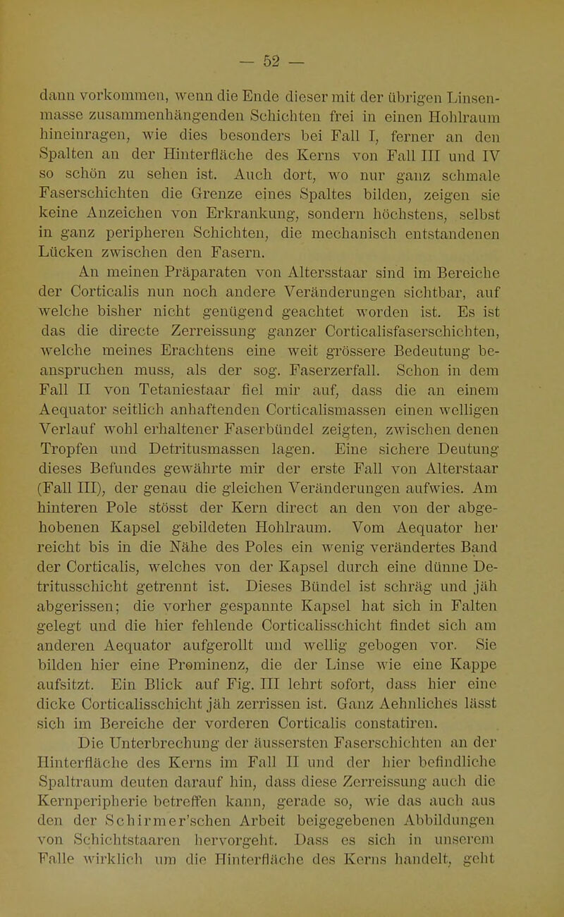 dann vorkommen, wenn die Ende dieser mit der übrigen Linsen- masse zusammenhängenden Schicliteu frei in einen Holilraum hineinragen, wie dies besonders bei Fall I, ferner an den Spalten an der Hinterfläche des Kerns von Fall III und IV so schön zu sehen ist. Auch dort, wo nur ganz schmale Faserschichten die Grenze eines Spaltes bilden, zeigen sie keine Anzeichen von Erkrankung, sondern höchstens, selbst in ganz peripheren Schichten, die mechanisch entstandenen Lücken zwischen den Fasern. An meinen Präparaten von Altersstaar sind im Bereiche der Corticalis nun noch andere Veränderungen sichtbar, auf welche bisher nicht genügend geachtet worden ist. Es ist das die directe Zerreissung ganzer Corticalisfaserschichten, welche meines Erachtens eine weit grössere Bedeutung be- anspruchen muss, als der sog. Faserzerfall. Schon in dem Fall II von Tetaniestaar fiel mir auf, dass die an einem Aequator seitlich anhaftenden Corticahsmassen einen welligen Verlauf wohl erhaltener Faserbündel zeigten, zwischen denen Tropfen und Detritusmassen lagen. Eine sichere Deutung dieses Befundes gewährte mir der erste Fall von Alterstaar (Fall III), der genau die gleichen Veränderungen aufwies. Am hinteren Pole stösst der Kern direct an den von der abge- hobenen Kapsel gebildeten Hohlraum. Vom Aequator her reicht bis in die Nähe des Poles ein wenig verändertes Band der Corticalis, welches von der Kapsel durch eine dünne De- tritusschicht getrennt ist. Dieses Bündel ist schräg und jäh abgerissen; die vorher gespannte Kapsel hat sich in Falten gelegt und die hier fehlende Corticalisschicht findet sich am anderen Aequator aufgerollt und wellig gebogen vor. Sie bilden hier eine Prominenz, die der Linse wie eine Kappe aufsitzt. Ein Blick auf Fig. III lehrt sofort, dass hier eine dicke Corticalisschicht jäh zerrissen ist. Ganz Aehnliches lässt sich im Bereiche der vorderen Corticalis constatiren. Die Unterbrechung der äusscrstcn Faserschichten an der Hinterfläche des Kerns im Fall II und der hier befindliche Spaltraum deuten darauf hin, dass diese Zerreissung auch die Kernperipherie betreffen kann, gerade so, wie das auch aus den der Schirmer'schen Arbeit beigegebenen Abbildungen von Sehichtstaaren hervorgeht. Dass es sich in unserem Falle wirklich um die Hinterfläche des Kerns handelt, geht