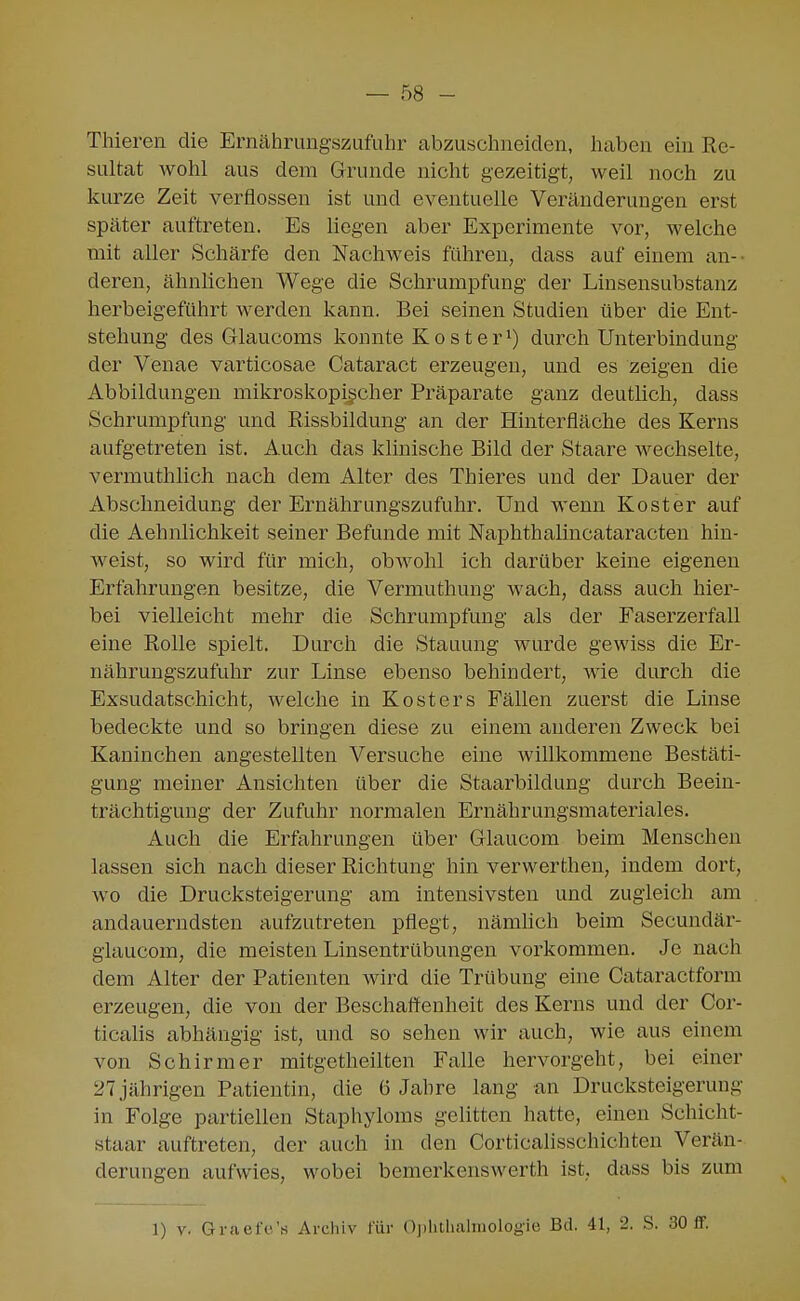 Thieren die Ernährungszufuhr abzuschneiden, haben ein Re- sultat wohl aus dem Grunde nicht gezeitigt, weil noch zu kurze Zeit verflossen ist und eventuelle Veränderungen erst später auftreten. Es hegen aber Experimente vor, welche mit aller Schärfe den Nachweis führen, dass auf einem an-- deren, ähnlichen Wege die Schrumpfung der Linsensubstanz herbeigeführt werden kann. Bei seinen Studien über die Ent- stehung des Glaucoms konnte Koster^) durch Unterbindung der Venae varticosae Cataract erzeugen, und es zeigen die Abbildungen mikroskopischer Präparate ganz deutlich, dass Schrumpfung und Rissbildung an der Hinterfläche des Kerns aufgetreten ist. Auch das klinische Bild der Staare wechselte, vermuthlich nach dem Alter des Thieres und der Dauer der Abschneidung der Ernährungszufuhr. Und wenn Kost er auf die Aehnlichkeit seiner Befunde mit Naphthalincataracten hin- weist, so wird für mich, obwohl ich darüber keine eigenen Erfahrungen besitze, die Vermuthung wach, dass auch hier- bei vielleicht mehr die Schrumpfung als der Faserzerfall eine Rolle spielt. Durch die Stauung wurde gewiss die Er- nährungszufuhr zur Linse ebenso behindert, wie durch die Exsudatschicht, welche in Kosters Fällen zuerst die Linse bedeckte und so bringen diese zu einem anderen Zweck bei Kaninchen angestellten Versuche eine willkommene Bestäti- gung meiner Ansichten über die Staarbildung durch Beein- trächtigung der Zufuhr normalen Ernährungsmateriales. Auch die Erfahrungen über Glaucom beim Menschen lassen sich nach dieser Richtung hin verwerthen, indem dort, wo die Drucksteigerung am intensivsten und zugleich am andauerndsten aufzutreten pflegt, nämhch beim Secundär- giaucom, die meisten Linsentrübungen vorkommen. Je nach dem Alter der Patienten wird die Trübung eine Cataractform erzeugen, die von der Beschaffenheit des Kerns und der Cor- ticalis abhängig ist, und so sehen wir auch, wie aus einem von Schirm er mitgetheilten Falle hervorgeht, bei einer 27 jährigen Patientin, die 6 Jahre lang an Drucksteigerung in Folge partiellen Staphyloms gelitten hatte, einen Schicht- staar auftreten, der auch in den Corticalisschichten Verän- derungen aufwies, wobei bemerkenswerth ist, dass bis zum
