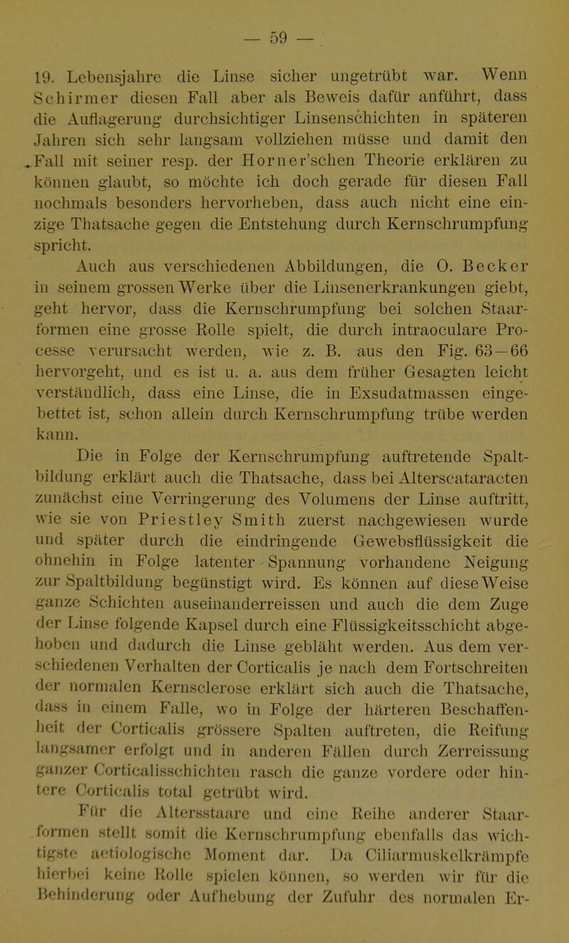 19. Lebensjahre die Linse sicher ungetrübt war. Wenn Schirmer diesen Fall aber als Beweis dafür anführt, dass die Auflagerung durchsichtiger Linsenschichten in späteren Jahren sich sehr langsam vollziehen müsse und damit den .Fall mit seiner resp. der Horner'schen Theorie erklären zu können glaubt, so möchte ich doch gerade für diesen Fall nochmals besonders hervorheben, dass auch nicht eine ein- zige Thatsache gegen die Entstehung durch Kernschrumpfung spricht. Auch aus verschiedenen Abbildungen, die 0. Becker in seinem grossen Werke über die Linsenerkrankungen giebt, geht hervor, dass die Kernschrumpfung bei solchen Staar- formen eine grosse Rolle spielt, die durch intraoculare Pro- cesse verursacht werden, wie z. B. aus den Fig. 63 — 66 hervorgeht, und es ist u. a. aus dem früher Gesagten leicht verständlich, dass eine Linse, die in Exsudatmassen einge- bettet ist, schon allein durch Kernschrumpfung trübe werden kann. Die in Folge der Kernschrumpfung auftretende Spalt- bildung erklärt auch die Thatsache, dass bei Alterscataracten zunächst eine Verringerung des Volumens der Linse auftritt, wie sie von Priestiey Smith zuerst nachgewiesen Avurde und später durch die eindringende Gewebsflüssigkeit die ohnehin in Folge latenter Spannung vorhandene Neigung zur Spaltbildung begünstigt wird. Es können auf diese Weise ganze Schichten auseinanderreissen und auch die dem Zuge der Linse folgende Kapsel durch eine Flüssigkeitsschicht abge- hoben und dadurch die Linse gebläht werden. Aus dem ver- schiedenen Verhalten der Corticalis je nach dem Fortschreiten der normalen Kernsclerose erkliirt sich auch die Thatsache, da.ss in einem Falle, wo in Folge der härteren Beschaffen- heit der Corticalis grössere Spalten auftreten, die Reifung lang.samer erfolgt und in anderen Fällen durch Zerreissung ganzer Corticalisschichten rasch die ganze vordere oder hin- tere Corticalis total getrübt wird. Für die Altersstaare und eine Reihe anderer Staar- . formen stellt somit die Kernschrumpfung ebenfalls das wich- tigste aetiologische Moment dar. Da Ciliarnuiskelkrämpfe hierbei keine Rolle spielen kömien, so werden wir für die Behinderung oder Auflieljung der Zufuhr des normalen Er-