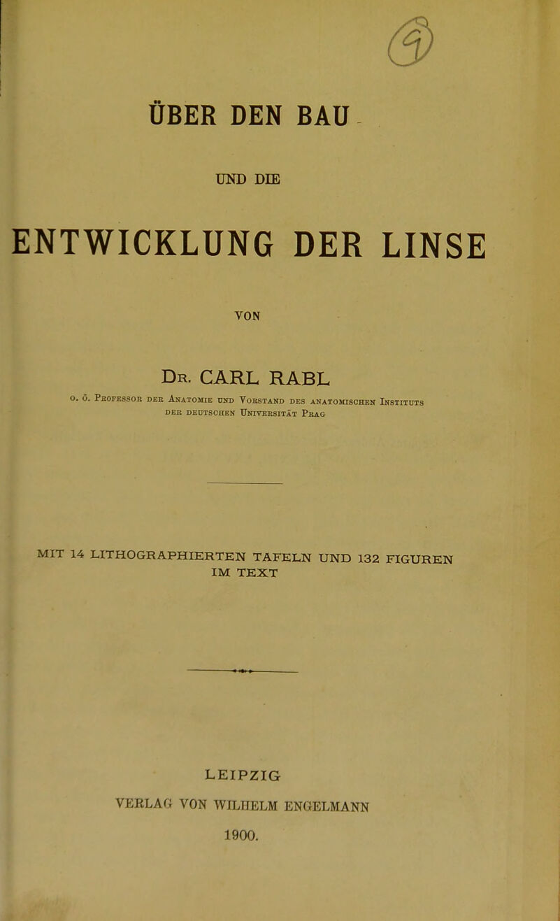 ÜBER DEN BAU UND DIE ENTWICKLUNG DER LINSE VON Dr. CARL RABL i. ö. Pbofessob dee Anatomie und Vobstand des anatomischen Instituts DEit dedtschen Univeesität Pbag MIT 14 LITHOGRAPHIERTEN TAFELN UND 132 FIGUREN IM TEXT LEIPZIG VERLAG VON WILHELM ENGELMANN 1900.