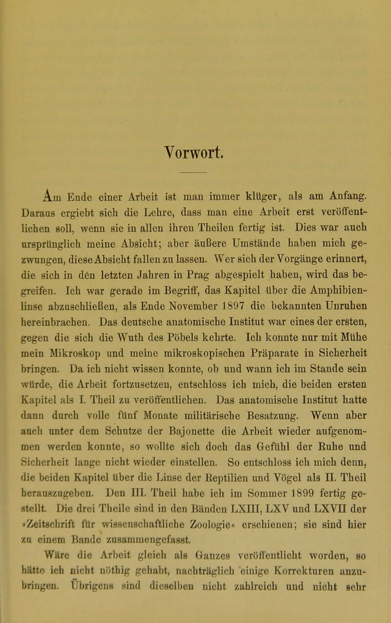 Vorwort. Am Ende einer Arbeit ist man immer klüger, als am Anfang. Daraus ergiebt sich die Lehre, dass man eine Arbeit erst veröffent- lichen soll, wenn sie in allen ihren Theilen fertig ist. Dies war auch ursprünglich meine Absicht; aber äußere Umstände haben mich ge- zwungen, diese Absicht fallen zu lassen. Wer sich der Vorgänge erinnert, die sich in den letzten Jahren in Prag abgespielt haben, wird das be- greifen. Ich war gerade im Begriff, das Kapitel über die Amphibien- linse abzuschließen, als Ende November 1897 die bekannten Unruhen hereinbrachen. Das deutsche anatomische Institut war eines der ersten, gegen die sich die Wuth des Pöbels kehrte. Ich konnte nur mit Mühe mein Mikroskop und meine mikroskopischen Präparate in Sicherheit bringen. Da ich nicht wissen konnte, ob und wann ich im Stande sein würde, die Arbeit fortzusetzen, entschloss ich mich, die beiden ersten Knpitel als L Theil zu veröffentlichen. Das anatomische Institut hatte dann durch volle fünf Monate militärische Besatzung. Wenn aber auch unter dem Schutze der Bajonette die Arbeit wieder aufgenom- men werden konnte, so wollte sich doch das Gefühl der Ruhe und Sicherheit lange nicht wieder einstellen. So entschloss ich mich denn, die beiden Kapitel über die Linse der Reptilien und Vögel als II. Theil herauszugeben. Den III. Theil habe ich im Sommer 1899 fertig ge- stellt. Die drei Theile sind in den Bänden LXIII, LXV und LXVII der »Zeitschrift für wissenschaftliche Zoologie« erschienen; sie sind hier zu einem Bande zusammengefasst. Wäre die Arbeit gleich als Glanzes veröffentlicht worden, so hätte ich nicht nöthig gehabt, nachträglich einige Korrekturen anzu- bringen. Übrigens sind dieselben nicht zahlreich und nicht sehr