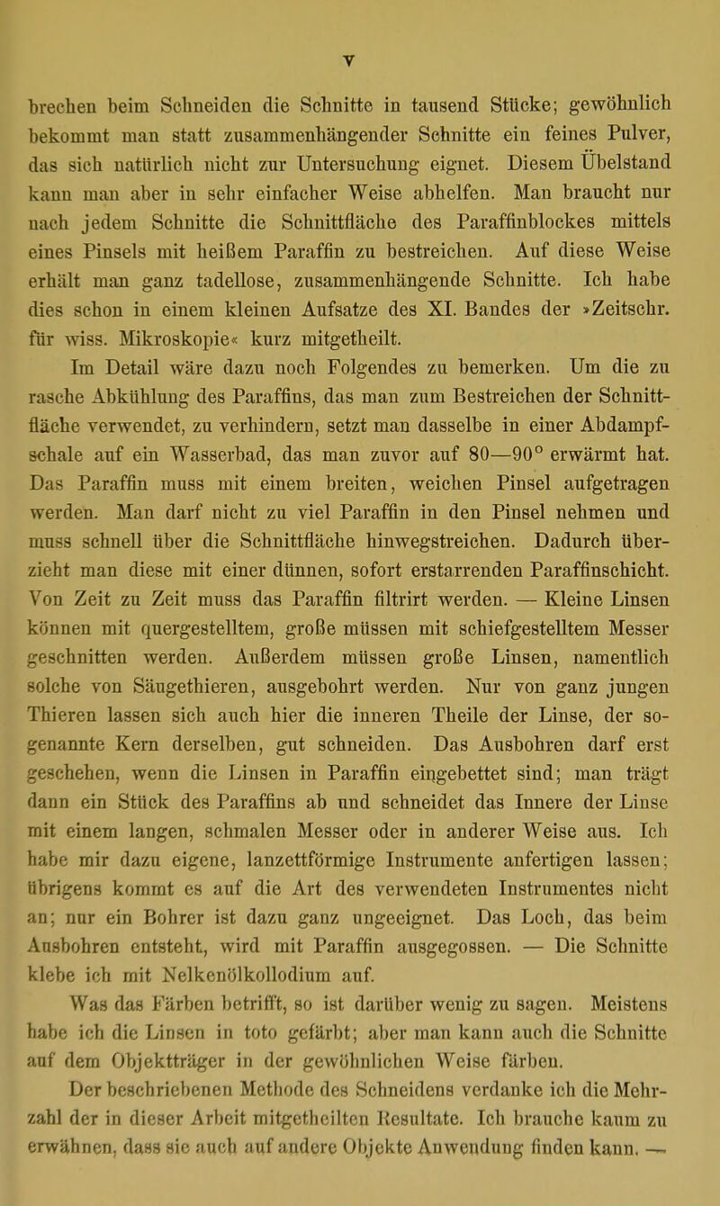 brechen beim Schneiden die Schnitte in tausend Stücke; gewöhnlich bekommt man statt zusammenhängender Schnitte ein feines Pulver, das sieh natürlich nicht zur Untersuchung eignet. Diesem Übelstand kauu man aber in sehr einfacher Weise abhelfen. Man braucht nur nach jedem Schnitte die Schnittfläche des Paraffinblockes mittels eines Pinsels mit heißem Paraffin zu bestreichen. Auf diese Weise erhält man ganz tadellose, zusammenhängende Schnitte. Ich habe dies schon in einem kleinen Aufsatze des XI. Bandes der »Zeitschr. für wiss. Mikroskopie« kurz mitgetheilt. Im Detail wäre dazu noch Folgendes zu bemerken. Um die zu rasche Abkühlung des Paraffins, das man zum Bestreichen der Schnitt- fläche verwendet, zu verhindern, setzt man dasselbe in einer Abdampf- schale auf ein Wasserbad, das man zuvor auf 80—90° erwärmt hat. Das Paraffin muss mit einem breiten, weichen Pinsel aufgetragen werden. Man darf nicht zu viel Paraffin in den Pinsel nehmen und mu<s schnell über die Schnittfläche hinwegstreichen. Dadurch über- zieht man diese mit einer dünnen, sofort erstarrenden Paraffinschicht. Von Zeit zu Zeit muss das Paraffin filtrirt werden. — Kleine Linsen können mit quergestelltem, große müssen mit schiefgestelltem Messer geschnitten werden. Außerdem müssen große Linsen, namentlich solche von Säugethieren, ausgebohrt werden. Nur von ganz jungen Thieren lassen sich auch hier die inneren Theile der Linse, der so- genannte Kern derselben, gut schneiden. Das Ausbohren darf erst geschehen, wenn die Linsen in Paraffin eingebettet sind; man trägt dann ein Stück des Paraffins ab und schneidet das Innere der Linse mit einem langen, schmalen Messer oder in anderer Weise aus. Ich habe mir dazu eigene, lanzettförmige Instrumente anfertigen lassen: übrigens kommt es auf die Art des verwendeten Instrumentes nicht an; nnr ein Bohrer ist dazu ganz ungeeignet. Das Loch, das beim Ausbohren entsteht, wird mit Paraffin ausgegossen. — Die Schnitte klebe ich mit Nelkenölkollodium auf. Was das Färben betrifft, so ist darüber wenig zu sagen. Meistens habe ich die Linsen in toto gefärbt; aber man kann auch die Schnitte auf dem Objektträger in der gewöhnlichen Weise färben. Der beschriebenen Methode des Schneidens verdanke ich die Mehr- zahl der in dieser Arbeit mitgethcilten Resultate. Ich brauche kaum zu erwähnen, dass sie auch auf andere Ohjekte Auwendung finden kann. —