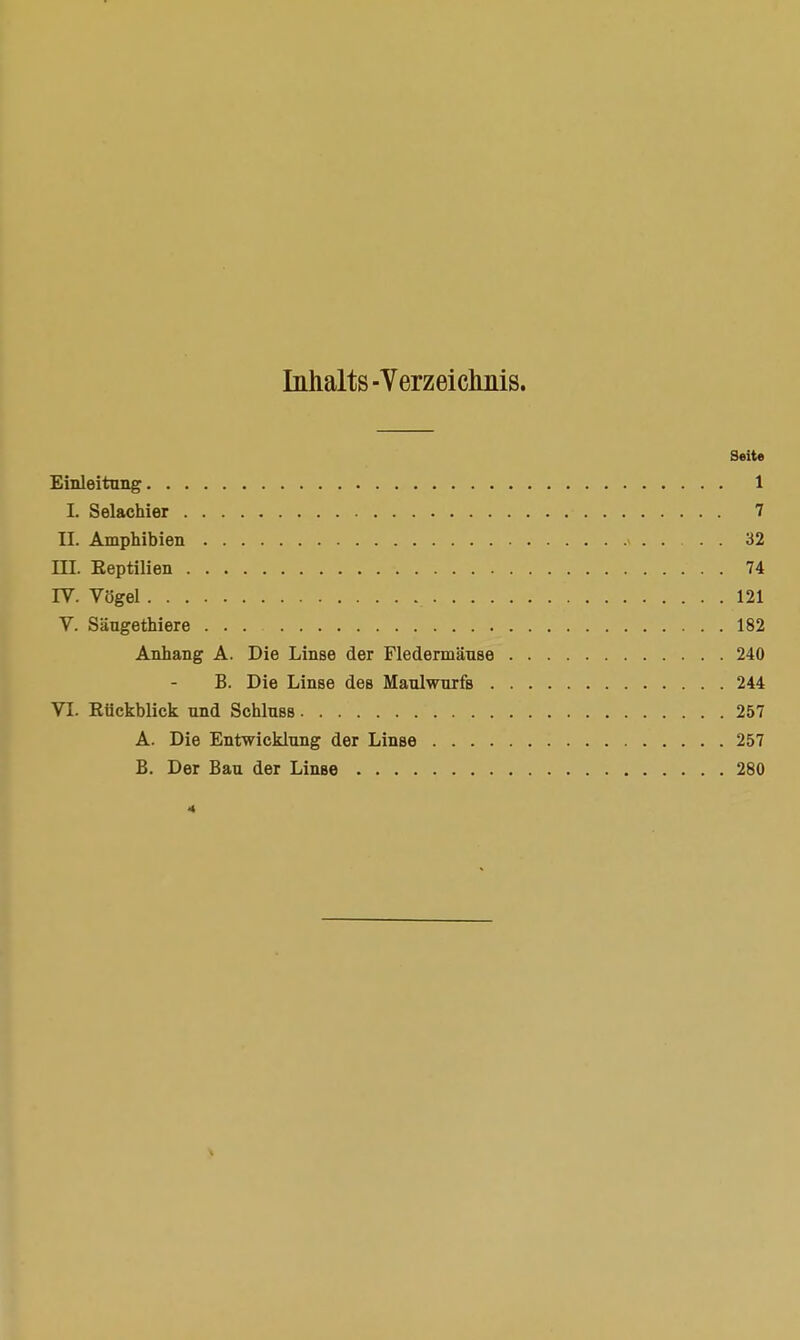 Inhalts -Verzeichnis. Seite Einleitung 1 L Selachier 7 EL Amphibien 32 HI. Eeptilien 74 IV. Vögel 121 V. Säugethiere 182 Anhang A. Die Linse der Fledermäuse 240 B. Die Linse des Maulwurfs 244 VI. Rückblick und Schluss 257 A. Die Entwicklung der Linse 257 B. Der Bau der Linse 280 4