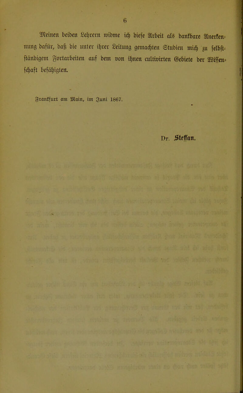 Steinen beiben Selirern wibme id; biefe Wchdt aU banfbarc 2lnerfcn= nung bafiiv, bag bic unter i{)tev Seüung gemalten ©tubieu mic^ p felbft= ftünbigem govtavbeiten auf bem von x1)ntn cultbirten ©ebicte ber 2ßiffen= fd^aft befäi)igten. graiilfurt am Tlain, im Quiti 1867. Dr. iSteffoit.