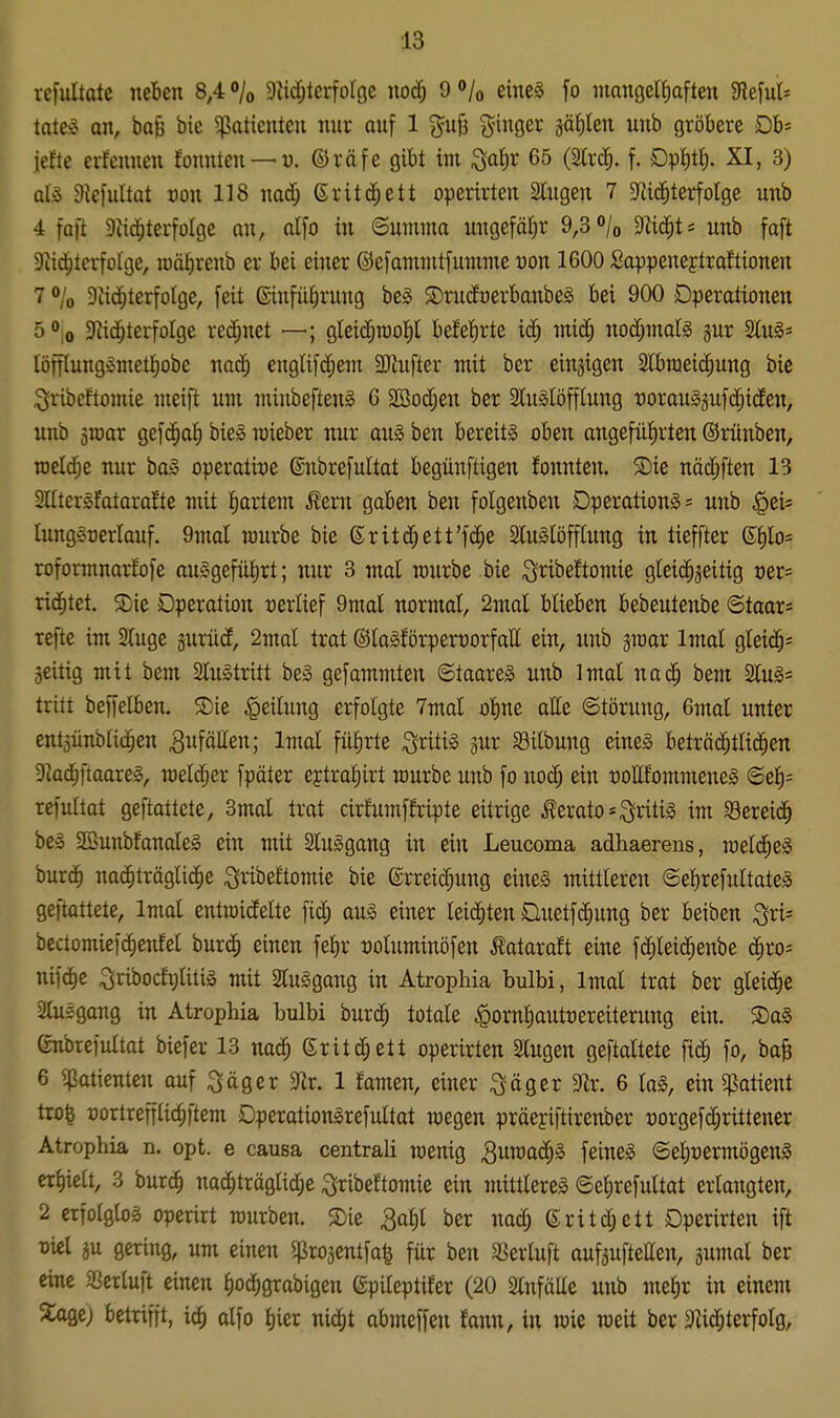 rcfultatc neben 8,4 /o Dlidjterfolge nodj 9 »/o eineä fo mangelJiaften Slefuts tate§ an, ba^ bie ^Patienten nur auf 1 %n'^ i^inger jätilen unb gröbere Oh-- \dk erfemien fonnten —w. ©räfe gibt im ^aJir 65 (Slrd^. f. Dpiiti). XI, 3) ül§> Diefultat von 118 nad; ßritd^ett ofierirten Slugen 7 «jiic^terfolge unb 4 faft Dtid^terfolge an, alfo in ©umma ungefähr 9,3 «»/o Mc^t* unb faft Dtic^terfüfge, roäJ)renb er bei einer ©efamiutfumme von 1600 Sappeneytraftionen 7 »/o Dtic^terfotge, feit ßinfüfirung be§ ®ni(foerbanbe§ bei 900 Dperationen 5 » 0 9?i(^terfoIge rei^net —; gleidjraol^l befeJirte ic^ miä) nodjmalg jur 2tu§= löfilungisniell^obe nad^ englif^em SHufter mit ber einjigen 2lbraeid;ung bie i^vibcftomie meift um miubeftenl 6 2Bod;en ber 2lu§löfflung üorau§juf(^^iden, unb sroar gef(^af) bie§ mieber nur aug ben bereits oben angefüfirten ©rüuben, raeld^e nur baS operatit)e ©nbrefultat begünftigen fonnten. S)ie näc^ften 13 SUtersfatarafte mit tiartem ^ern gaben ben folgenben Operations = unb §ei= lungSüerlauf. 9mal raurbe bie @rit(^ett'f(|e SluSlöfflung in tieffter ßJ)lo= roformnarfofe auggefü^rt; nur 3 mal mürbe bie ;3ribe!tomie gleichzeitig oer* richtet. Sie Operation verlief 9mal normal, 2mal blieben bebeutenbe (Stoar= refte im Sluge smiid, 2mal trat @la§förpert)orfaII ein, unb jroar Imal gleid^^ jeitig mit bem 2luStritt be» gefammten ©taareS unb Imal nac^ beut SluS* tritt beiTelben. ®ie Teilung erfolgte 7mal ol)ne atte Störung, 6mal unter ent3ünblidhen ^i^föHen; Imal fülirte ^ritis gur Silbung eineä beträc^tltd^en Dkc^ftaareS, meldjer fpäter ejtral)irt würbe unb fo uod; ein üottfommeneS ©el)= refultat geftattete, 3mal trat cirlumffripte eitrige terato=;3ritiS im Sereic^ be» SßunbfanaleS ein mit SCuSgang in ein Leucoma adhaereus, roeld^eS burc^ nac^trägli^e ^ribeltomie bie ©rreid^ung eines mittleren ©elirefultateS geftattete, Imal entroidelte fidj auS einer leichten Üuetfd)ung ber beiben ^xi- bectomicfc^enfel burcf) einen fe^r t)oluminöfen Äataraft eine fc^leid^enbe c^ro* nifdie ^ribocfrilitis mit SluSgang in Atropliia bulbi, Imal trat ber gleid^e Qlusgang in Atrophia bulbi burd^ totale ^ornl)autt)ereiterung ein. S)aS (rnbrefultat biefer 13 nac^ Grit ett operirten 2lugen geftattete fic^ fo, ba^ 6 ^Patienten auf ^öger $Rr. 1 famen, einer :3öger 5)ir. 6 laS, ein ^patient trofe üortrefflic^ftem DperationSrefultat raegen präeyiftirenber üorgefc^rittener Atrophia n. opt. e causa centrali wenig ^umac^S feineS ©el)t)ermögenS erf)ie[t, 3 burc^ na^träglid;e ;3Tibeftomie ein mittleres ©e^refultat erlaugten, 2 erfolglos operirt rourben. S)ie 3af)l ber nad; ßritc^ett Operirten ift Diel äu gering, um einen ^projentfa^ für ben SSertuft aufjuftetten, gumal ber eine Söcrluft einen l)od)grabigen (Spileptifer (20 Slnfälle unb met)r in einem 3:aöe) betrifft, ic^ alfo l)ier nid)t abmeffen fann, in wie raeit ber 3Zid;terfolö,