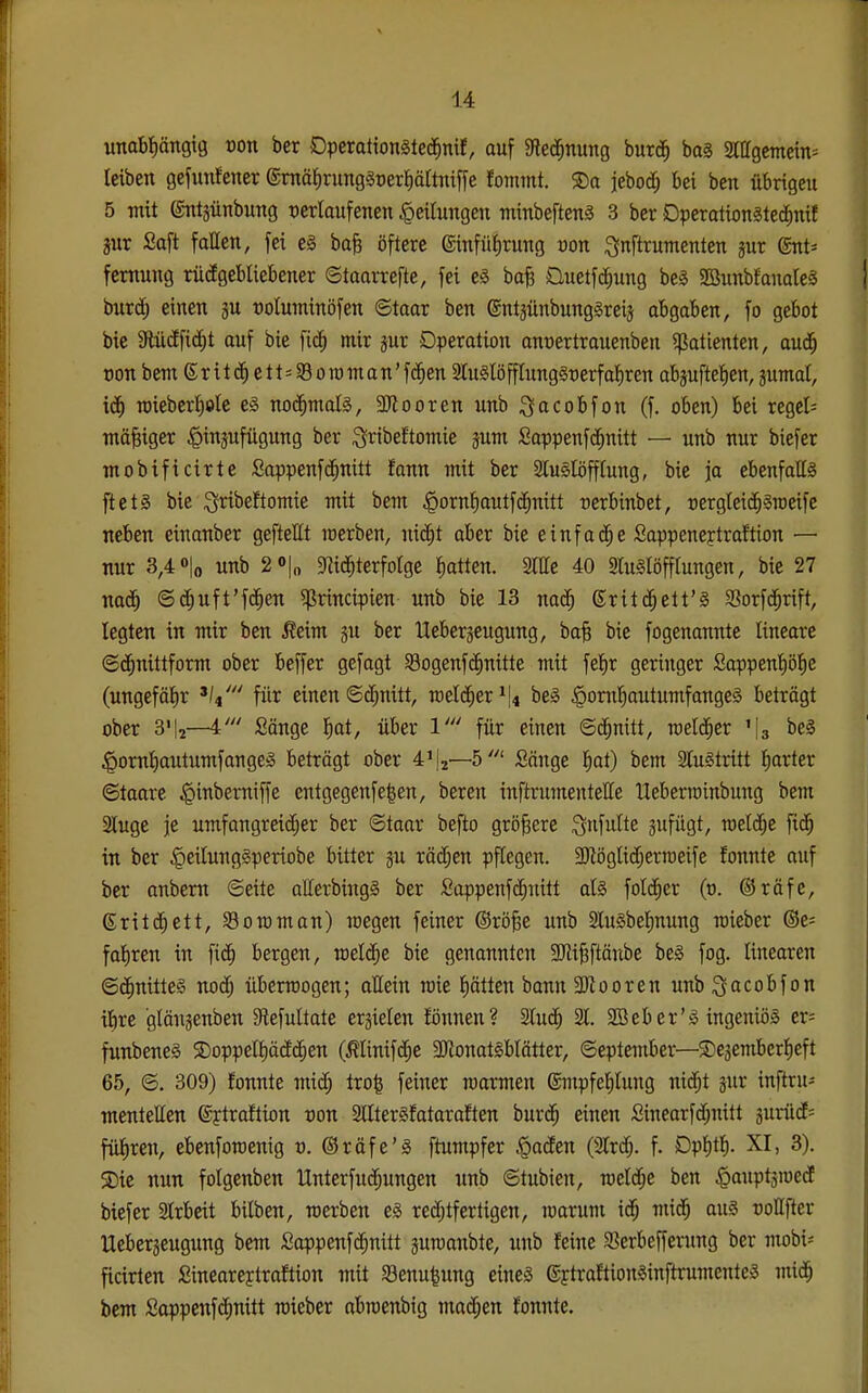 unabtiöngig von ber Dpcration§te($nit, auf gie(3^nung burd^ ba§ Siagcmein^ leiben gefutiJener @niä{)rung§t)erf)ärtnif[e Joinrnt. ®a jebodj bei ben übrigcu 5 mit ©ntjünbung t)erlaufenen Teilungen minbefteng 3 ber Dperationgtecfimf jur £a[t fallen, fei eg baB öftere einfü^rung von ;3nftrumenten jur (SnU fcmung nicEgebliebener ©taarrefte, fei eä ba^ üuetfd^ung beg SBunbfaualeö bnrc^ einen ju roluminöfen ©taar ben ©ntjünbung^reis abgaben, fo gebot bie SUicEfid^t auf bie fic^ mir jur Operation anüertrauenben «Patienten, aud^ oon bem S r i t e 11=39 0 ro m a n' f(J^en 2lu§töfflung§t)erf al)ren abpftel^en, jumat, icf) TOieberl)ote eä no($mafe, äl^ooren unb ^acobfon (f. oben) bei regel= mäßiger ^injufügung ber S^ii^eJtomie jum SappenfcJ^nitt — unb nur biefer mobificirte ßappenfd^nitt fann mit ber Sluslöfffung, bie ja ebenfatt§ ftctS bie ^ribeftomie mit bem ^orn^autfd^nitt cerbinbet, rergleid^^roeifc neben einanber gefteEt werben, nid^t aber bie einfädle Sappenejtraftion — nur 3,4 »lo unb 2»|o 5Ri($terfotge platten. Sitte 40 SluSlöfflungen, bie 27 nad^ ©c^uft'fd^en «principien unb bie 13 nad^ ©ritd^ett'g 33orfd^rift, legten in mir ben Äeim ju ber Ueberjeugung, ba§ bie fogenannte lineare ©d^nittform ober beffer gcfagt Sogenfd^nitte mit fetir geringer SappentiöBie (ungefätir für einen ©c^nitt, meld^er^lfl beg |)ontt)autumfange§ beträgt ober 3'|2—4' Sänge f)at, über 1' für einen ©(^nitt, roetd^er '[g be§ ^omtiautumfangeä beträgt ober 4'|2—5' Sänge Jiat) bem a[u§tritt l^arter ©taare ^inberniffe cntgegenfe^en, bereu inftrumentette Ueberttinbung bem Stuge je umfongreicf;er ber ©toar befto größere ^nfulte äufügt, rael(§e fic^ in ber §eitung§periobe bitter ju v&ä)tn pflegen. 3)tögüdf;erroeife fonnte auf ber anbem ©eile afferbingS ber fiappenfc[;uitt at§ folc^er (o. ©räfc, ©ritc^ett, Sommon) raegen feiner ©röfee unb 2lu§bet)nung roieber ®e= fat)ren in fidf) bergen, meldte bie genannten 3JliBftänbe be§ fog. linearen ©c^nitteS nodf) übermogen; ottein mie J)ätten bann SRooreu unb^acobfon tlire gläuäenben 9iefultate erzielen fönnen? 2lu(^ 21. aSeber'io ingeniös er= fnnbeneS S)oppeIt)äcEd^en (Älinifc^e 3RonatlbIätter, ©eplembcr—©ejemberfieft 65, ©. 309) fonnte midt; tro^ feiner roarmen ®iitpfef)Iung nid^t ^ur inftru- mentetten ©ftraftion von 2llter§fataraften burd^ einen £inearfd;nitt äurücE= füi)ren, ebenforoenig v. ©räfe'ä ftumpfer Warfen (3lrdj. f. Dp^t^. XI, 3). S)ie nun folgenben llnterfud;ungen unb ©tubien, rocidje ben ^anptjioedE biefer Strbeit bitben, rocrben e§ red;tfertigen, loarum id^ mid^ au^ oottfter Uebcrjeugung bem Soppenfd^nitt äumanbte, unb feine 3Serbefferung ber mobi- ficirten Sinearcytraftion mit Senu^ung eineö ©ftraftion^inftrumente^ mid^ bem Soppenf(^nitt raieber abroenbig mad;en fonnte.