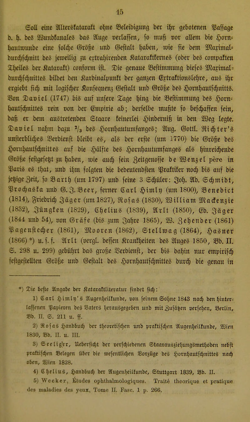 ©oU eine Sllter^fataraft of)ne Seleibigung ber i^ir gebotenen ^Jaffage b. \). beö Sönubfanales bag 2luge oerlaffen, fo mu^ vov allem bie |iom= t)autn)nnbe eine fold^e ©rö&e unb ©eftalt Ijaben, raie fie bem Sflaidmah burd^fd^nitt beS ieioeilig jn ejtraJiirenben Äataraftfemeä (ober beä cotnpaften 3:^eileö ber ^ataraft) confonn ift. 3){e genaue Seftimntung bie[e§ 3JlapimaI= burd^f(^nitte§ bilbet ben j^arbinalpnnft ber gangen @ytraftion^let)re, au§ i^r ergiebt fid^ mit logifc^er ^lonfequenä ©eftalt unb ©röjie beS ^omliautfd^nittg. SSon 2)at)icl (1747) big auf unfere 5lage l)ing bie Seftimmung be§ §orn= f)autfd^nitte:S rein von ber ©mpirie ab; berfelbe mu§tc fo befd^affen fein, ba§ er bem auStretenben ©taare feinerlei ^inbemi^ in ben 2ßeg legte. Saoiel nalim bogu 2/3 be§ |>ornl)autumfangeg; Slug. ©otll. 9lid^ter'^ unfterblidjeS S?erbienft bleibt e§, aU ber erfte (um 1770) bie ©rö^e be§ ^oru^autfd^nitteg auf bie ^älfle be§ ^ornl)autumfangeg als liinreid^enbe ©rö^e feftgefe^t gu liaben, mie auc^ fein ^eitg^^offe SBengel pere in $aris el tl)at, unb iljm folgten bie bebeutenbften ^raftiter noc^ bis auf bie je^ige^eit, fo Sartl) (um 1797) unb feine 3 ©d^üler: ^ol). m. ©c^mibt, ^io6)aäta unb ©.^f.Seer, ferner 6arl §imlg (um 1800), Senebict (1814), griebrid^ ^äger (um 1827), 9iofa§ (1830), SBüliam a^odEengie (1832), :3üngfen (1829), efjeliuS (1839), 2lrlt (1850), @b. ^äger (1844 unb 54), oon ©räfe (bis gum i^a^re 1865), 2Ö. 3ef)enber (1861) ^agenftec^er (1861), 3}iooren (1862), ©tellroag (1864), ^aSner (1866)*) u.f.f. 2lrlt (üergl. beffen Äranflieiten beS SlugeS 1850, SSb. H. ©. 298 u. 299) gebülirt baS gro^e SSerbienft, ber bis bat)in nur empirifd^ feftgeftellten @rö§e unb ©eftalt beS ^ornliautfd^nilteS burd^ bie genau in *) Sie befte 2tnga5e ber Äataraltliteratur finbet ftd^: 1) daxi §iinlt)'ä 2(ugenl^eUtimbe, von feinem ©ofjne 1843 nad^ ben l^inter= loffenen ffJapieren beä Siaterä I)etaii§gege6en unb mit 3»fäten oetfel^en, öerlin, Sb. II. ©. 211 u. ff. 2) aiofae ^anhiuä) ber t^eoretifd)en unb ptaltifd^en Slugen^eilfunbe, SQJieu 1830, SBb. II. u. m. 3) ©eeltgVr, Uebet)td)t ber Berfdf)iebenen Staarausätefjungämetrjoben nebfit ptaftifrfien Setegen tibcr bie rocfcnttid;en SJorjüge beä ^otnl^autfdE)nitte§ nad^ oben, SBien 1828. 4) e^eliuä, ßanbbucf) ber 2tugenf)eitfunbe, ©tuttgart 1839, 3b. II. 5) Wecker, Etudes ophthalmologiques. Tratte Iheorique et pratique des maladies des yeux, Tome II. Fase. 1 p. 266.