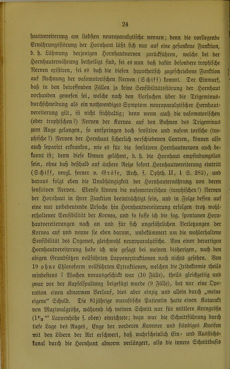 tiautoereiterung am üebften neuroparalptifc^e nennen; benn bte oortiegenbe ernäfirungsftörung ber §ornI)ant läfet fic^ nur auf eine gefunfene gunition, b. I). SäJimung berjenigen ^ornliautnerDen gurücJfü^ren, welche bei ber .^onifiautemäiirung bet^eitigt finb, fei e§ nun boB bafür befonbere trop{)if(^c 5Reft)en efiftiren, fei e3 bafe bie biefen ^tjpottietifd; pgefc^riebene gunftion | auf 9led;nung ber «afomotorifd^en 9{ert)en (©c^iff) fommt. ©er ©inrourf, ba§ in ben betreffenben gäEen ja feine ©enfibilitätsftörung ber §omf)aut t)or^anben gewefen fei, raelc^e nac^ ben SSerfuc^en über bie 3:rigeminu§= burc^fc^neibung afö ein notI)roenbige§ ©pmptom neuroparaltitifc^er §omt)aut= »ereiterung gilt, ift nid^t ftic^Jialtig; benn wenn au($ bie »afomotorif(§en (ober tropi)ifc^en?) Sffertjen ber Cornea auf ben Salinen beä StrigentinuS pm 2luge gelangen, fo entfpringen boä) fenfittre unb »afont torifd^e (tro- p^ifc^e ?) ^etven ber ^om^aut ftc^erlti^ t)erf($iebenen (Sentren, fönnen alfo au^ feparirt erfranfen, raie c§ für bie fenfitiuen |»omf)autneroen aucJ^ he- fannt ift; benn biefe fönnen gelähmt, b. f). bie ^orn^aut empfinbung^IoS fein, o^ne baB be§t)alb auf äußere Steide fofort |)orn|autt)ereiterung eintritt rergl ferner t). @räfe, Slrc^. f. Dpi)t^. II, 1 ©. 282), unb baraug folgt eben bie Unabl^ängigfeit ber ^orn'^auternälEirung von beren fenfitioen Sterben, ßbenfo fönnen bie t)afomotorifd;en (trop!^if(Jf)en?) 3^ert3cn ber ^orn^aut in il^rer g^unftion beeintröi^ttgt fein, unb in golge beffen auf eine nur unbebeutenbe Urfa($e fiin |)ornf)outoereiterung erfolgen tro^ roo!^l= erfialtener ©enfibiütät ber Cornea, unb fo faffe ic^ bie fog. fpontanen §om= fiautoereiterungen nac^ an unb für fic^ ungefäJirlicfjen SSerle^ungen ber Cornea auf unb nenne fie eben barum, unbefümmert um bie n)of)Ierl^aItene ©enfibilitöt beg DrganeS, gleic^raof)! neuroparaIi;tif($e. 3Son einer berartigen ^oml^auttjereiterung f)abe iä) rcie gefagt bei meinen bi§I)erigen, nad^ ben obigen ©runbfä^en »ottfül^rten Sappeneptraftionen noc^ nicfjt§ gefe^en. 93on 19 ol^ne St)Ioroform roCfüfirten ßytraftionen, meieren bie ^ribeftomie tfieilä minbefteng 7 SBoc^en t)orau§gefc[;t(Jt trar (10 gäEe), tfieilS gleichzeitig unb graar vox ber ßapfelfpaltung beigefügt mürbe (9 gäEe), bot nur eine Dpe= ration einen abnormen Sßerlauf, bie§ aber einjig unb aßein bur(^ „meine eigene ©i^utb. ®ie 81jäf)rige maraftifdje 5ßattentin ^atte einen Äataraft von 3)iajimalgrö§e, mä^renb ic^ meinen ©cfjnitt nur für mittlere Äerngröfee (IJI2' Sappenf)öf)e f. oben) einrichtete; baju mar bie @d[)nittfiif)rung burd^ tiefe Sage be§ 3luge§, ©nge ber »orberen 5?ammer unb ftänbigeö kneifen mit ben Sibern ber Strt crfc^raert, ba§ mafirfd^einlid; ©in:= unb 2lu§ftidh§- Jonal burch bie .^ornfiant abnorm t)erlängert, alfo bie innere ©d^nitt^'ariS