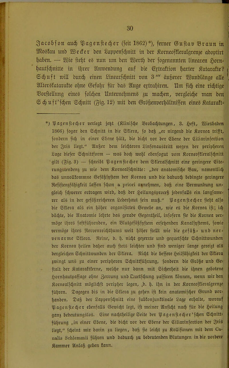 ;3acoBfon auc^ ^pagenfted^cr (feit 1862)*), ferner ©uftao Sraun in 3Jlogfan unb 2Beder ben ßappenf(i^nitt in ber ^omeoffleralgrenäe aboptirt l^aben. — SBie ftef)t e§ nun um ben 2öert| ber fogenanntcn linearen ^orn^ ' Jimitfc^nitte in itirer Slnrcenbnng auf bie ©ftraftion Jiarter fatoroftc? ©($uft TOill burd; einen £inearfd;nitt von 3' äußerer SBunblönge alle Slltersifatorafte oi)M @efol;r für baä Singe ejtraliiren. Um fid; eine richtige SSorfteEung eine§ foldjen UntemefimenS gu ntad^en, rergteic^e man ben ©d^uft'fd;en ©d;nitt (gig. 12) mit ben ©rö^entier^äUniffen eineg totaraft= *) ^pagenfted^er »erregt je^t (Ätinifd^e SßeoBac^tungen, 3. $eft, Sffiieäbaben 1866) fogat ben (Sd;nitt in bie ©t(era, jo ba^ „er nirgenb bie Äornea trifft, fonbern ftdEi in einer ©Bene p(t, bie bid}t t)or ber ®6ene ber Siliarinfertion ber ^xi§ liegt. 2ln^er bem Ieid;teren SinfenauStritt wegen ber peri^tjeren Sage biefer ©dEinittform — vaaS bod; rool^I eBenfogut vom fiorneoftteratfdinitt gilt ({Jig. 3) — fdjreifct 5ßagenfted^er bem ©fleralfd^nitt eine geringere ©ite; rungätenbenj ju roie bem Äorncalfd^nitte: „ber anatomifd^e S3au, namenttid^ ba§ unoottfommne ®efä^ft)ftem ber Cornea unb bie baburd^ bebingte geringere SRefiftenäfä^igfeit laffen fc^on a priori annehmen, ba| eine Serrounbung un^ gteic^ fd)roerer ertragen roirb, bafi ber §ei[ung§|iroce^ jebenfattS ein tangfame= rer al§ in ber gefäjsreidjeren Seber[;aut fein inu^. 5ßagenfted^er fier;t atfo bie ©ftera alä ein pl^er organifirteä ©croebe an, wie eg bie Äornea ift; ic^ bäd£)te, bie 2rnatomie leierte baä gerabe @egentrjei[, infofern fte bie Cornea uers mijge il^rcä faftfüfjrenben, ein SSfutgcfö^fpftem erfe^enben ßanalfijftemä, foroie oermöge i^res 3fleruenreid;t^umä roeit l^ö^er fteEt roie bie gefä^s unb ner: oenarme ®tlexa. Steine, b. ni^t ge3errte unb gequetfd^te ©^nittiounben ber Cornea l^eiten bat;er aud§ ftetä leidster unb finb weniger lange gereijt als bergleidjen ©dinittrounben ber ©flera. Slid^t bie beffere §eilfä^tgfeit ber SKera jroingt un§ ju einer perip[;eren ©d^nittfüfjrung, fonbern bie @rö|e unb @e= ftalt ber fiataraftterne, roeld^e nur bann mit ©ic^err;eit bie i^nen gebotene §ornr;autpaffage ofjne S^rrung unb iQuetfdiung ^laffiren Jönnen, wenn roir ben ÄorneaIfd;nitt möglid;ft peripFjer legen, ,b. l). U)n in ber Äorneoffrerargrenje fül^ren. dagegen bis in bie ®E(era 3u gef;en ift fein anatomif^cr ®runb oor; Ijanben. Safs ber Sappenfd^nitt eine fubfonjunltioate Sage erfjatte, worauf ?pagenfted)er ebenfattä @eroid;t tegt, ift meiner Slnfi^t nad^ für bie Leitung ganj bebeutungäloä. ©ine nad^t^eitige©eite ber Ißagenfted^er'fd^en ©t^nitts fü^rung „in einer ©bene, bie bid^t cor ber Ebene ber ßiliarinfertion ber 3riä liegt, fd^eint mir borin ju Tiegen, bajj fie leidjt ju ÄoHifionen mit bem Ca- nalis Schlemmii für;ren unb baburd; ju bebeutenben Blutungen in bie oorbere Äammer 2tnla$ geben fann.