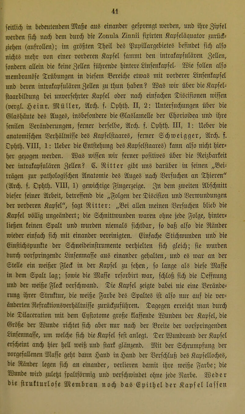 fcitlic^ in bebciitenbeiu HRafee au§ eittanbcr gefprengt werben, unb i^)te 3ipfcl lücrben fid^ nad^ bem bnrd^ bie Zonula Zinnii fijrirten ^opfeläquator prüd^ gießen (mifrollen); im größten be§ fßupittargebieteä befinbet fid^ alfo nid^t§ nie^r von einer üorberen ^opfel famnit ben intrafapfulären Szätn, fonbem allein bie feine fetten fü^renbe Wintere ßinfenfapfel- 2öie follen dfo membranöfe 3;riibiingen in biefem SBereid^e etn)a§ mit üorberer ßinfenfapfel unb beren intrafapfulären gellen jutfiun fiaben? 2öa§ imr über bie ^apfel= flaarbilbung bei unt)erfef)rter Äapfel ober nad^ einfachen S)t§ctfionen roiffen (oergf. ^einr. SJiütler, 2lrd^. f. Dpt)tf). II, 2: Unterfuc^ungen über bie ©laspute bes StugeS, inSbefonbere bie ©laSlamelle ber Sfiorioibea unb t^re fenilen 33eränberungen, femer berfelbe, Slrd^. f. Dp^t^. HI, 1: Ueber bie anatomifd^en 3?erf)ältniffe be§ ^apfelftaare^, ferner ©d^TOeigger, %x^, f. Dpf)t^. VIII, 1: Ueber bie ©ntfteliung be§ ^apfelftaares) fann alfo nic^t tiier» fier gebogen raerben. 2Ba§ miffen rair ferner pofitioeS über bie Steigbarfeit ber intrafapfulären Reffen? 6. 9iilter gibt ung barüber in feinen „S8ei= trägen gur patf)oIogifc^en SCnatomie be§ SlugeS nad^ SSerfuc^en an Spieren (2Irc^. f. DpJitl^. Vin, 1) gemid^tige gingergeige. bem jraeiten Slbfi^nitt biefer feiner Slrbeit, betreffenb bie „?^oIgen ber SiScifton unb S3ern)unbungen ber mberen ^cpfel, fagt Stitter: „S8ei atten meinen S3erfu(|en blieb bie topfet oöllig ungeänbert; bie ©c^nittrounben maren ofine jebe ?^oIge, f)inters liefen feinen ©palt unb mürben niemals fid^tbar, fo ba§ alfo bie Stänber mieber einfad^ fid^ mit einanber tjereinigten. ©infac^e ©tic^munben unb bie ©inftid^Spunfte ber ©d^neibeinftrumente oerfiielten fi(^ gleich; fie mürben burc^ üorfpringenbc ßinfenmaffe au§ einanber gehalten, unb e§ mar on ber ©tettc ein meiner ^edf in ber Äapfel ju fe|en, fo lange al§ biefe 3Jlaffe in bem Spalt lag; fomie bie Maffe reforbirt mar, f(^lo§ fid^ bie Deffnung unb ber raei§e %[eä t)erfd^roanb. 5E)ie Äapfel jeigte babei nie eine ^Seräube* rung i^rer ©truftur, bie roei^e g^arbe be§ ©palte§ tft alfo nur auf bie t)er= cnberten9iefraftion§t)erl)ältniffe äurüdfjufü^ren. dagegen erreid^t man burd^ bie $Dilaceration mit bem ©gftotome grofee flaffenbe Sßunben ber ^apfel, bie ©röfee ber 2öunbe richtet fi^ aber nur nad^ ber ^Breite ber üorfpringenben fiinfcnmaffe, um meldte fic^ bie Äapfel feft anlegt. ®er Söunbranb ber ^opfel erfc^eint anc^ l)ier l)ell roeife unb ftarf glänjenb. Mit ber Schrumpfung ber üorgcfaüenen DKaffe gel)t bann |)anb in ^anb ber 5ßerfd^tuB be§ ÄapfeKocfjeS, bic 9länber legen fic^ an einonber, üerlieren bamit if)re roei^e garbe; bie 2ßunbc TOirb julefet fpaltförmig unb t)erf(^roinbet ol)ne jebe DIarbe. SBeber bie ftrufturlofe SKcmbran no6) ha§> ©pitliel ber Äapfel laffcn