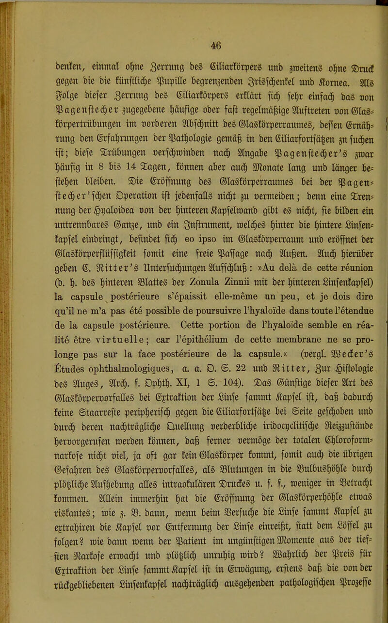 benfen, einmal otine Bernmg be§ 6iliarförperS unb jroeitenS oJinc 5Dru(I gegen bie bie fünftUd;e ^upille begrenjenben ^xi^\^enM unb tonteo. 2ag g^olge btefer Zerrung be§ SiliorfötperS erflärt fid^ fet)r einfach baä con 5ßagenftec^er zugegebene pufige ober faft regelmäßige Sluftreten wn©lag- förpertrübungen im »orberen 2lbf(^nitt beä ©lagförperraumes, beffen @mä^= rung ben ©rfolirungen ber ^patliologie gemäß in ben Siliarfortfä^en jn fud^en ift; biefe /Trübungen rerfd^minben nad^ 2lngabe ?ßagenftcd^er'g groar l^äufig in 8 bi§ 14 XaQtn, fönnen aber aud^ aJtonate lang unb länger be= ftelien bleiben. ®ie ©röffnung beä ©laSförperraumeg bei ber ^agen= ftec^er'fc^en Operation ift jebenfaES nid^t ju uermeiben; benn eine Syrern nung ber §t)aloibea oon ber l^interen Äopfelraanb gibt niä)i, fie bilbcn ein untrennbare^ ©angc, unb ein ignftrument, raeld^eä l)intcr bie l)intere Sinfen* fopfel einbringt, befinbet fic^ eo ipso im ©laSförperraum unb eröffnet ber ©lagförperftüffigfeit fomit eine freie ^affagc nad^ Slußen. Slud^ l^ierüber geben 6. 9litter'§ tlnterfu(^ungen Sluffc^luß: «Au delä de cette reunion (b. Ii. be§ l)interen SSlatteö ber Zonula Zinnii mit ber l^interen £infenfapfel) la capsule posterieure s'epaissit elle-meme un peu, et je dois dire qu'il ne ra'a pas ete possible de poursuivre l'hyaloide dans toute l'etendue de la capsule posterieure. Cette portion de l'hyaloide semble en rea- lite etre virtuelle; car repithelium de cette membrane ne se pro- longe pas sur la face posterieure de la capsule.« (uergl. SBedEer'ä £tudes ophthalmologiques, a. a. D. S. 22 unb Sftitter, Qut ^iftologie be§ 2luge§, 2lrd^. f. Dp^t^. XI, 1 <B. 104). ®a§ ©ünftige biefer 2lrt be§ ©laSJörpenporfaßeä bei gytraftion ber Sinfe fammt Äapfel ift, baß baburd^ feine ©taarrefte peripl)erif(^ gegen bie Siliarfortfä|e bei ©eite gefd^oben unb burc^ bereu nadfiträglic^e QueUung rerberblic^e iribocriclitifd^e SReiaguftäube l^errorgerufen werben fönnen, baß femer uermöge ber totalen 6f)loroform= narfofe nid^t uiel, ja oft gor fein ©lalförper fommt, fomit auc^ bie übrigen ©efa^ren beg ©lagförperrorfalleg, al§ Blutungen in bie §BulbuS^öl)le burd^ plö|lid^e Slufliebung aUeä intraofulären ©rutfeS u. f. f., weniger in Setrad^t fommen. Slllein immerhin |at bie ©röffnung ber @la§forperl)öl^le etroaä rigfanteS; wie j. bann, rcenn beim aSerfuc^c bie Sinfe fammt Äapfel ju ejtra^iren bie Äopfel uor Entfernung ber £infe einreißt, ftatt bem Söffel gu folgen? roie bann wenn ber Patient im ungünftigen $Komcnte au§ ber tief= ften SRarfofe erroad^t unb plö^lic^ unruhig roirb? SBaf,rlid^ ber $rei§ für ©ytraftion ber Sinfe fammt ilapfel ift in enuägung, erfteng baß bie uon ber weggebliebenen fiinfenfapfel nad^träglid^ augge^enben pat^ologifd^en «projeffe