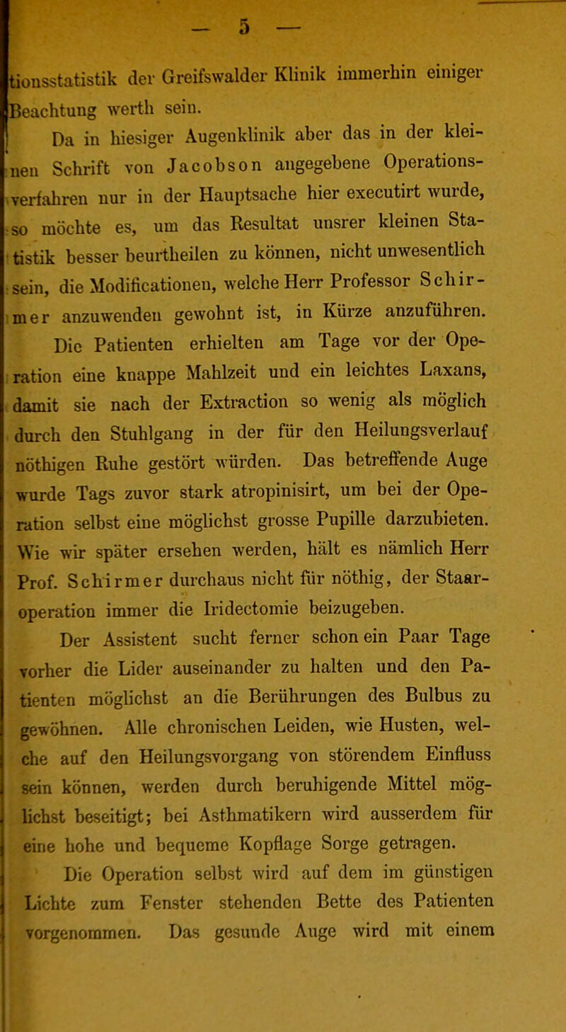 tionsstatistik der Greifswalder Klinik immerhin einiger Beachtung werth sein. Da in hiesiger Augenklinik aber das in der klei- ■nen Schrift von Jacobson angegebene Operations- . verfahren nur in der Hauptsache hier executirt wurde, so möchte es, um das Resultat unsrer kleinen Sta- tistik besser beurtheilen zu können, nicht unwesentlich sein, die Modificationen, welche Herr Professor Schir- mer anzuwenden gewohnt ist, in Kürze anzuführen. Die Patienten erhielten am Tage vor der Ope- ration eine knappe Mahlzeit und ein leichtes Laxans, damit sie nach der Extraction so wenig als möglich durch den Stuhlgang in der für den Heilungsverlauf nöthigen Ruhe gestört würden. Das betreffende Auge wurde Tags zuvor stark atropinisirt, um bei der Ope- ration selbst eine möglichst grosse Pupille darzubieten. Wie wir später ersehen werden, hält es nämlich Herr Prof. Schirmer durchaus nicht für nöthig, der Staar- operation immer die Iridectomie beizugeben. Der Assistent sucht ferner schon ein Paar Tage vorher die Lider auseinander zu halten und den Pa- tienten möglichst an die Berührungen des Bulbus zu gewöhnen. Alle chronischen Leiden, wie Husten, wel- che auf den Heilungsvorgang von störendem Einfluss sein können, werden durch beruhigende Mittel mög- lichst beseitigt; bei Asthmatikern wird ausserdem für eine hohe und bequeme Kopflage Sorge getragen. Die Operation selbst wird auf dem im günstigen Lichte zum Fenster stehenden Bette des Patienten vorgenommen. Das gesunde Auge wird mit einem