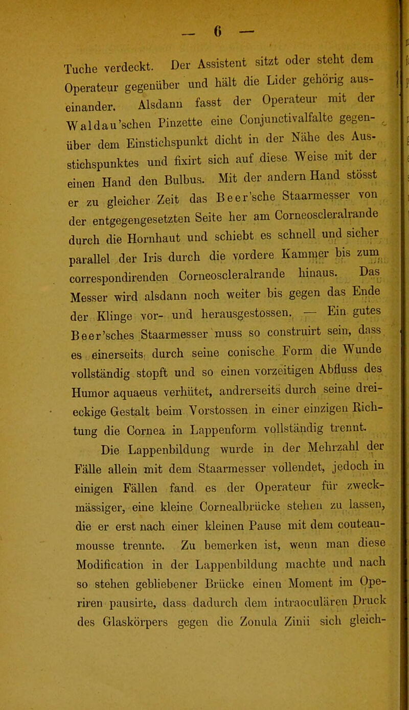 Tuche verdeckt. Der Assistent sitzt oder steht dem Operateur gegenüber und hält die Lider gehörig aus- einander. Alsdann fasst der Operateur mit der Waldau'schen Pinzette eine Conjunctivalfalte gegen- . über dem Einstichspunkt dicht in der Nähe des Aus- Stichspunktes und fixirt sich auf diese Weise mit der einen Hand den Bulbus. Mit der andern Hand stosst er zu gleicher Zeit das Beer'sche Staarmesser von der entgegengesetzten Seite her am Corneoscleralrande durch die Hornhaut und schiebt es schnell und sicher parallel der Iris durch die vordere Kamn?er bis zum correspondirenden Corneoscleralrande hinaus. Das Messer wird alsdann noch weiter bis gegen das Ende der Klinge vor- und herausgestossen.^ — Ein gutes Beer'sches Staarmesser muss so construirt sein, dass es einerseits; durch seine conische Form die Wunde vollständig stopft und so einen vorzeitigen Abfluss des Humor aquaeus verhütet, andrerseits durch seine drei- eckige Gestalt beim Verstössen in einer einzigen Rich- tung die Cornea in Lappenform vollständig trennt. Die Lappenbildung wurde in der Mehrzahl der Fälle allein mit dem Staarmesser vollendet, jedoch in einigen Fällen fand es der Operateur für zweck- mässiger, eine kleine Cornealbrücke stehen zu lassen, die er erst nach einer kleinen Pause mit dem couteau- mousse trennte. Zu bemerken ist, wenn man diese Modification in der Lappenbildung machte und nach so stehen gebhebener Brücke einen Moment im Ope- rh'en pausirte, dass dadurch dem intraoculären Druck des Glaskörpers gegen die Zonula Ziuii sich gleich-