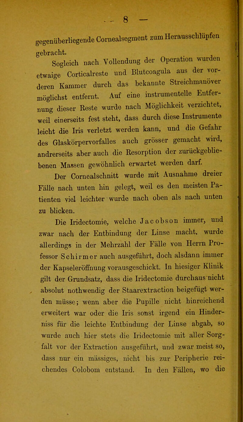 gegenüberliegende Cornealsegment zum Herausscblüpfen gebracht. Sogleich nach Vollendung der Operation wurden etwaige Corticalreste und Blutcoagula aus der vor- deren Kammer durch das bekannte Streichmanöver mögüchst entfernt. Auf eine instrumenteile Entfer- nung dieser Reste wurde nach Möglichkeit verzichtet, weil einerseits fest steht, dass durch diese Instrumente leicht die Iris verletzt werden kann, und die Gefahr des Glaskörpervorfalles auch grösser gemacht wird, andrerseits aber auch die Resorption der zurückgeblie- benen Massen gewöhnlich erwartet werden darf. Der Cornealschnitt wurde mit Ausnahme dreier Fälle nach unten hin gelegt, weil es den meisten Pa- tienten viel leichter wurde nach oben als nach unten zu blicken. Die Iridectomie, welche Jacobson immer, und zwar nach der Entbindung der Linse macht, wurde allerdings in der Mehrzahl der Fälle von Herrn Pro- fessor Schirm er auch ausgeführt, doch alsdann immer der Kapseleröffnung vorausgeschickt. In hiesiger Klinik gilt der Grundsatz, dass die Iridectomie durchaus nicht absolut nothwendig der Staarextraction beigefügt wer- den müsse; wenn aber die Pupille nicht hinreichend erweitert war oder die Iris sonst irgend ein Hinder- niss für die leichte Entbindung der Linse abgab, so wurde auch hier stets die Iridectomie mit aller Sorg- falt vor der Extraction ausgeführt, und zwar meist so, dass nur ein massiges, nicht bis zur Peripherie rei- chendes Golobom entstand. In den Fällen, wo die