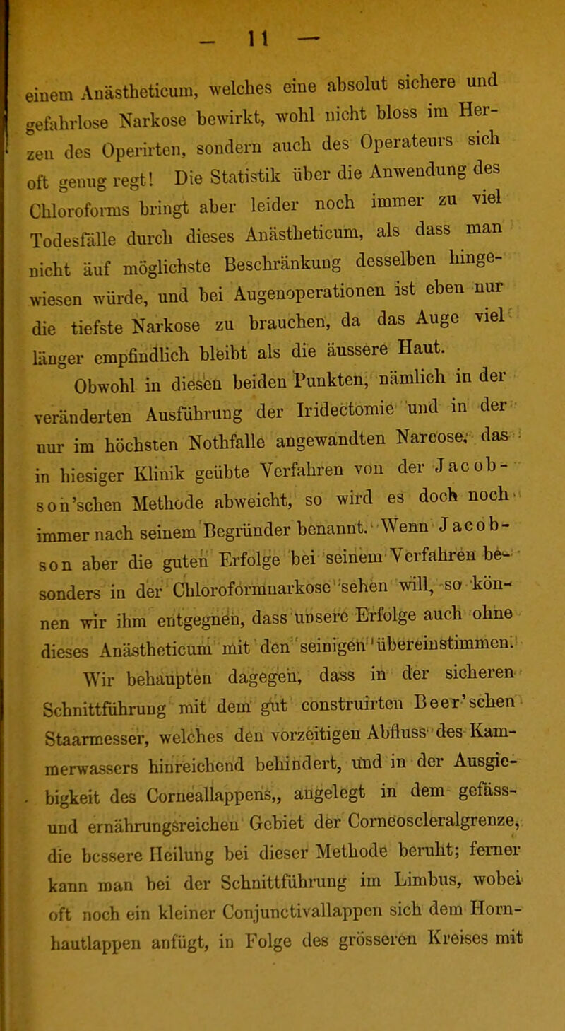 einem Anästbeticum, welches eine absolut sichere und gefahrlose Narkose bewirkt, wohl nicht bloss im Her- zen des Operkten, sondern auch des Operateurs sich oft genug regt! Die Statistik über die Anwendung des Chloroforms bringt aber leider noch immer zu viel Todesfälle durch dieses Anästbeticum, als dass man nicht auf möglichste Beschränkung desselben hinge- wiesen würde, und bei Augenoperationen ist eben nur die tiefste Nai-kose zu brauchen, da das Auge viel : länger empfindHch bleibt als die äussere Haut. Obwohl in diesen beiden tunkten, nämlich in der veränderten Ausführung der Iridectomie und in der ■ nur im höchsten Nothfalle angewandten Narcose; das - in hiesiger Klinik geübte Verfahren von der Jacob- son'schen Methode abweicht, so wird es doch noch> immer nach seinem Begründer benannt.• Wenn Jacob- son aber die guten Erfolge bei seiiiem-Verfahren be- - sonders in der Chloroformnarkose' ^sehen will, so kön- nen wir ihm entgegnen, dass unsere Erfolge auch ohne dieses Anästbeticum mit' den'seinigeh übereinstimmen: Wir behaupten dagegen, dass in der sicheren Schnittführung mit dem' ^t construirten BeeT-schen^ Staarmesser, welches den vorzeitigen Abfluss' des Kam- merwassers hinreichend behindert, utid in der Ausgie- . bigkeit des Corneallappens,, angelegt in dem- gefäss- und ernährungsreichen Gebiet der CorneoscleralgrenzCv die bessere Heilung bei dieser Methode beruht; femer kann man bei der Schnittführung im Limbus, wobei oft noch ein kleiner Conjunctivallappen sich dem Horn- hautlappen anfügt, in Folge des grösseren Kreises mit