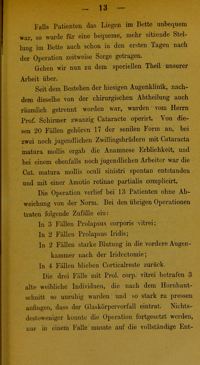 Falls Patienten das Liegen im Bette unbequem war, so wurde für eine bequeme, mehr sitzende Stel- lung im Bette auch schon in den ersten Tagen nach der Operation zeitweise Sorge getragen. Gehen wir nun zu dem speciellen Theil unserer Arbeit über. Seit dem Bestehen der hiesigen Augenklinik, nach- dem dieselbe von der chirurgischen Abtheilung auch räumlich getrennt worden war, wurden vom Herrn Prof. Schirmer zwanzig Cataracte operirt. Von die- sen 20 Fällen gehören 17 der senilen Foi-m an, bei zwei noch jugendlichen Zwillingsbrüdern mit Cataracta matura mollis ergab die Anamnese Erblichkeit, und bei einem ebenfalls noch jugendlichen Arbeiter war die Cat. matura mollis oculi sinistri spontan entstanden und mit einer Amotio retinae partialis cömpUcirt. Die Operation verlief bei 13 Patienten ohne Ab- weichung von der Norm. Bei den übrigen Operationen traten folgende Zufälle ein: In 3 Fällen Prolapsus corporis vitrei; In 2 Fällen Prolapsus Iridis; In 2 Fällen starke Blutung in die vordere Augen- kammer nach der Iridectomie; In 4 Fällen blieben Corticalreste zurück. Die drei Fälle mit Prol. cor^. vitrei betrafen 3 alte weibliche Individuen, die nach dem Hornhaut- schnitt so unruhig wurden und so stark zu pressen anfingen, dass der Glaskörpervorfall eintrat. Nichts- destoweniger konnte die Operation fortgesetzt werden, nur in einem Falle musste auf die vollständige Ent-