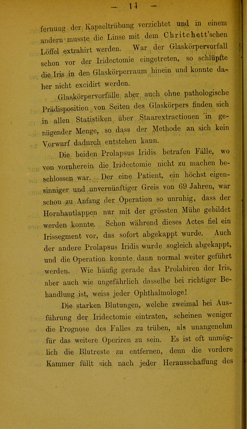 femung der, Kapseltrübung verzichtet und in einem andern musstß die Linse mit dem Chritchett'schen Löffel extrahirt werden. War , der Glasköi-pervorfall schon vor der Iridectomie eingetreten, so schlüpfte die,Iris,in den Glaskörperraum hinein und konnte da- her nicht excidirt werden. Gla^körpervorfälle. ab^r,.auch ohne pathologische Prädisposition.von Seiten des. Glaskörpers finden sich in allen Statistiken über .Staarextractionen 'in ge- nügender Menge, so dass der Methode an sich kein Vorwurf dadurch entstehen kann. Die beiden Prolapsus Iridis betrafen Fälle, wo yon vornherein die Iridectpmie nicht zu machen be- schlossen war. Der eine Patient, ein höchst eigen- sinniger und-unvernünftiger Greis von 69 Jahren, war schon ^u. Anfang der Operation so unruhig, dass der Hornhautlappen nur mit der grössten Mühe gebildet werden, konnte. Schon während dieses Actes fiel ein Irissegment vor, das sofort abgekappt wurde. Auch der andere Prolapsus Iridis wurde sogleich abgekappt, und die Operation konnte, dann normal weiter geführt werden. Wie häufig gerade das Prolabiren der Iris, aber auch wie ungefährlich dasselbe bei richtiger Be- handlung ist, weiss jeder Ophthalmologe! Die starken Blutungen, welche zweimal bei Aus- führung der Iridectomie eintraten, scheinen weniger die Prognose des Falles zu trüben, als unangenehm für das weitere Operiren zu sein. Es ist oft unmög- lich die Blutreste zu entfernen, denn die vordere Kammer füllt sich nach jeder Herausschaffung des