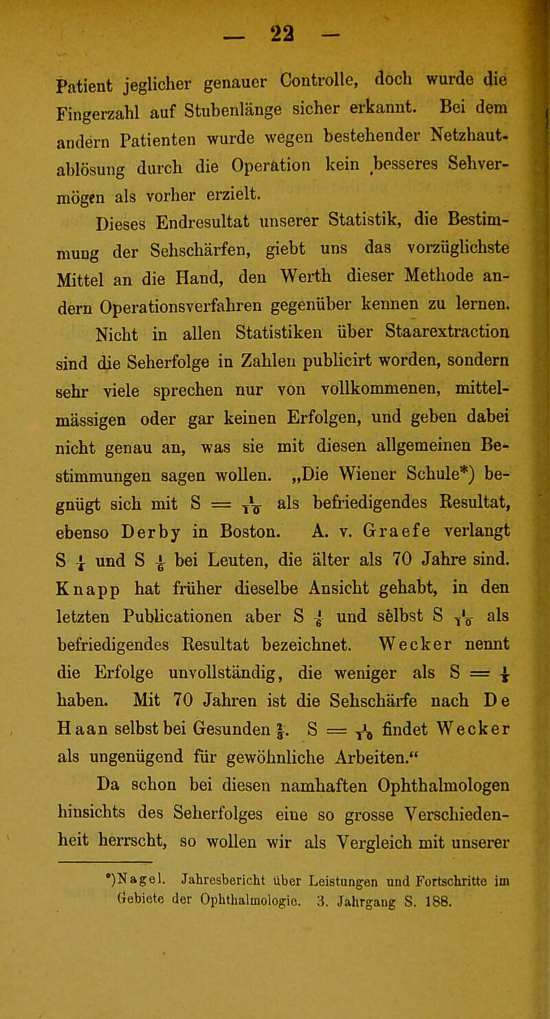 Patient jeglicher genauer Controlle, doch wurde die Fingerzahl auf Stubenlänge sicher erkannt. Bei dem andern Patienten wurde wegen bestehender Netzhaut- ablösung durch die Operation kein besseres Sehver- mögen als vorher erzielt. Dieses Endresultat unserer Statistik, die Bestim- mung der Sehschärfen, giebt uns das vorzüglichste Mittel an die Hand, den Werth dieser Methode an- dern Operationsverfahren gegenüber kennen zu lernen. Nicht in allen Statistiken über Staarextraction sind die Seherfolge in Zahlen publicirt worden, sondern sehr viele sprechen nur von vollkommenen, mittel- mässigen oder gar keinen Erfolgen, und geben dabei nicht genau an, was sie mit diesen allgemeinen Be- stimmungen sagen wollen. „Die Wiener Schule*) be- gnügt sich mit S = j\ als befriedigendes Resultat, ebenso Derby in Boston. A. v. Graefe verlangt S I und S ^ bei Leuten, die älter als 70 Jahre sind. Knapp hat früher dieselbe Ansicht gehabt, in den letzten Publicationen aber S { und selbst S -jL als befriedigendes Resultat bezeichnet. Wecker nennt die Erfolge unvollständig, die weniger als S = ^ haben. Mit 70 Jahren ist die Sehschärfe nach De Haan selbst bei Gesunden |. S = f'j findet Wecker als ungenügend für gewöhnliche Arbeiten. Da schon bei diesen namhaften Ophthalmologen hinsichts des Seherfolges eine so grosse Verschieden- heit herrscht, so wollen wir als Vergleich mit unserer •)Nagel. Jahresbericht über Leistungen und Fortschritte im Gebiete der Ophthalmologie. 3. Jahrgang S. 188.