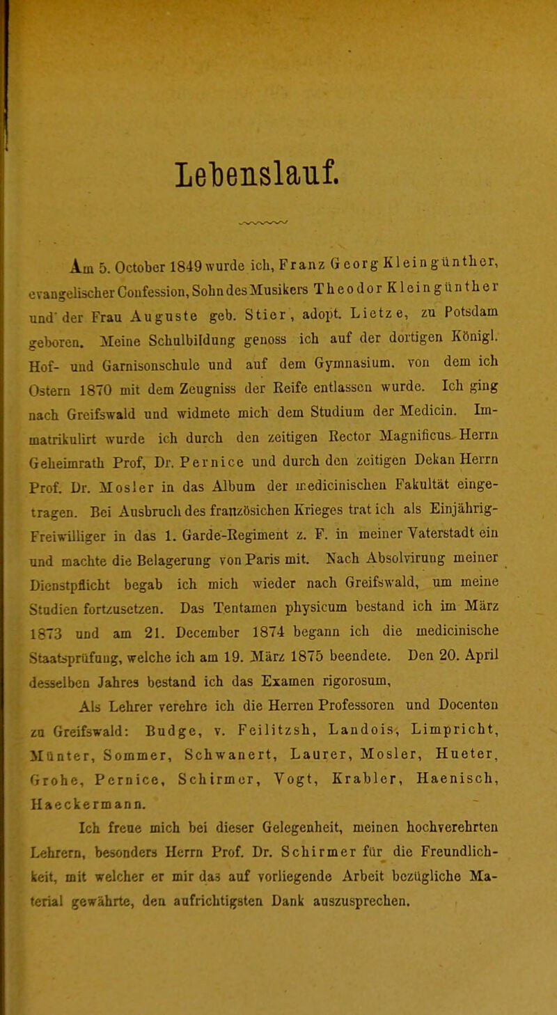 Lel)eiislauf. Am 5. October 1849 wurde ich, Franz Gcorg Klein guntlicr, evangelischer Confession, Sohn des Musikers TheodorKloingünther und'der Frau Auguste geb. Stier, adopt. Lietze, zu Potsdam geboren. Meine Schulbildung genoss ich auf der dortigen Königl. Hof- und Garnisonschule und auf dem Gymnasium, von dem ich Ostern 1870 mit dem Zeugniss der Eeife entlassen wurde. Ich ging nach Greifswald und widmete mich dem Studium der Medicin. Im- malrikulirt wurde ich durch den zeitigen Rector Magnificus. Herrn Geheimrath Prof, Dr. Pernice und durch den zeitigen Dekan Herrn Prof. Dr. Mösl er in das Album der iredicinischen Fakultät einge- tragen. Bei Ausbruch des französichen Krieges trat ich als Einjährig- Freiwilliger in das 1. Garde-Regiment z. F. in meiner Vaterstadt ein und machte die Belagerung von Paris mit. Nach AbsoMrung meiner Dienstpflicht begab ich mich wieder nach Greifswald, um meine Studien fortzusetzen. Das Tentamen physicum bestand ich im März 1873 und am 21. December 1874 begann ich die inedicinische Staatsprüfung, welche ich am 19. März 1875 beendete. Den 20. April desselben Jahres bestand ich das Examen rigorosum. Als Lehrer verehre ich die Herren Professoren und Docenten zu Greifswald: Budge, v. Feilitzsh, Landois, Limpricht, Münter, Sommer, Schwanert, Laurer, Mosler, Hueter, Grohc, Pernice, Schirmer, Vogt, Krabler, Haenisch, Haeckermann. Ich freue mich bei dieser Gelegenheit, meinen hochverehrten Lehrern, besonders Herrn Prof. Dr. Schirmer für die Freundlich- keit, mit welcher er mir das auf vorliegende Arbeit bezügliche Ma- terial gewährte, den aufrichtigsten Dank auszusprechen.