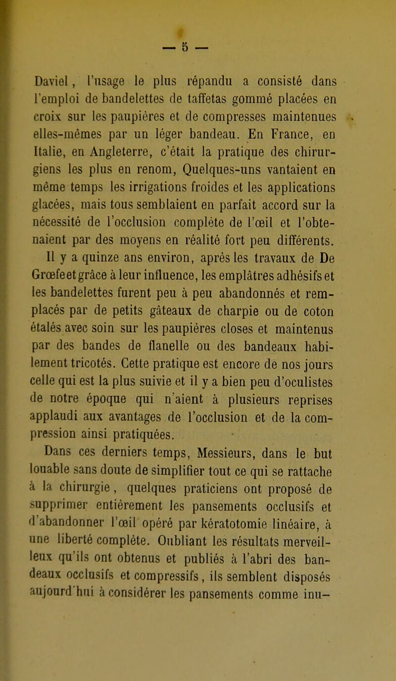 Daviel, l'usage le plus répandu a consisté dans l'emploi de bandelettes de taffetas gommé placées en croix sur les paupières et de compresses maintenues elles-mêmes par un léger bandeau. En France, en Italie, en Angleterre, c'était la pratique des chirur- giens les plus en renom, Quelques-uns vantaient en même temps les irrigations froides et les applications glacées, mais tous semblaient en parfait accord sur la nécessité de l'occlusion complète de l'œil et l'obte- naient par des moyens en réalité fort peu différents. Il y a quinze ans environ, après les travaux de De Grœfe et grâce à leur influence, les emplâtres adhésifs et les bandelettes furent peu à peu abandonnés et rem- placés par de petits gâteaux de charpie ou de coton étalés avec soin sur les paupières closes et maintenus par des bandes de flanelle ou des bandeaux habi- lement tricotés. Cette pratique est encore de nos jours celle qui est la plus suivie et il y a bien peu d'oculistes de notre époque qui n'aient à plusieurs reprises applaudi aux avantages de l'occlusion et de la com- pression ainsi pratiquées. Dans ces derniers temps, Messieurs, dans le but louable sans doute de simplifier tout ce qui se rattache à la chirurgie, quelques praticiens ont proposé de supprimer entièrement les pansements occlusifs et d'abandonner l'œil opéré par kératotomie linéaire, à une liberté complète. Oubliant les résultats merveil- leux qu'ils ont obtenus et publiés à l'abri des ban- deaux occlusifs et compressifs, ils semblent disposés aujourd'hui à considérer les pansements comme inu-