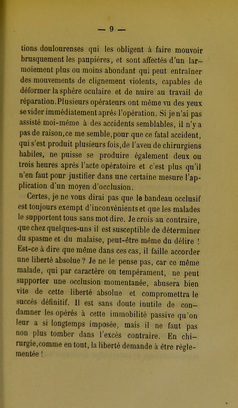 brusquement les paupières, et sont affectés d'un lar- moiement plus ou moins abondant qui peut entraîner des mouvements de clignement violents, capables de déformer la sphère oculaire et de nuire au travail de réparation.Plusieurs opérateurs ont même vu des yeux se vider immédiatement après l'opération. Si je n'ai pas assisté moi-même à des accidents semblables, il n'y a pas de raison,ce me semble.pour que ce fatal accident, qui s'est produit plusieurs fois,de l'aveu de chirurgiens habiles, ne puisse se produire également deux ou trois heures après l'acte opératoire et c'est plus qu'il n'en faut pour justifier dans une certaine mesure l'ap- plication dun moyen d'occlusion. Certes, je ne vous dirai pas que le bandeau occlusif est toujours exempt d'inconvénients et que les malades le supportent tous sans mot dire. Je crois au contraire, que chez quelques-uns il est susceptible de déterminer du spasme et du malaise, peut-être même du délire ! Est-ce à dire que même dans ces cas, il faille accorder une liberté absolue ? Je ne le pense pas, car ce même malade, qui par caractère ou tempérament, ne peut supporter une occlusion momentanée, abusera bien vite de cette liberté absolue et compromettra le succès définitif. 11 est sans doute inutile de con- damner les opérés à cette immobilité passive qu'on leur a si longtemps imposée, mais il ne faut pas non plus tomber dans l'excès contraire. En chi- rurgie,comme en tout, la liberté demande à être régle- mentée !