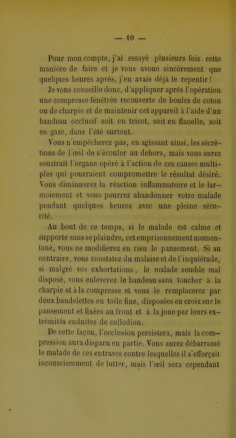 Pour mon compte, j'ai essayé plusieurs fois cette manière de faire et je vous avoue sincèrement que quelques heures après, j'en avais déjcà le repentir! Je vous conseille donc, d'appliquer après l'opération une compresse fénétrée recouverte de boules de coton ou de charpie et de maintenir cet appareil à l'aide d'un bandeau occlusif soit en tricot, soit en flanelle, soit en gaze, dans l'été surtout. Vous n'empêcherez pas, en agissant ainsi, les sécré- tions de l'œil de s'écouler au dehors, mais vous aurez soustrait l'organe opéré à l'action de ces causes multi- ples qui pourraient compromettre le résultat désiré. Vous diminuerez la réaction inflammatoire et le lar- moiement et vous pourrez abandonner votre malade pendant quelques heures avec une pleine sécu- rité. Au bout de ce temps, si le malade est calme et supporte sans se plaindre, cet emprisonnement momen- tané, vous ne modifierez en rien le pansement. Si au contraire, vous constatez du malaise et de l'inquiétude, si malgré vos exhortations, le malade semble mal disposé, vous enlèverez le bandeau sans toucher à la charpie et à la compresse et vous le remplacerez par deux bandelettes en toile fine, disposées en croix sur le pansement et fixées au front et à la joue par leurs ex- trémités enduites de coUodion. De cette façon, l'occlusion persistera, mais la com- pression aura disparu en partie. Vous aurez débarrassé le malade de ces entraves contre lesquelles il s'efforçait inconsciemment de lutter, mais l'œil sera cependant