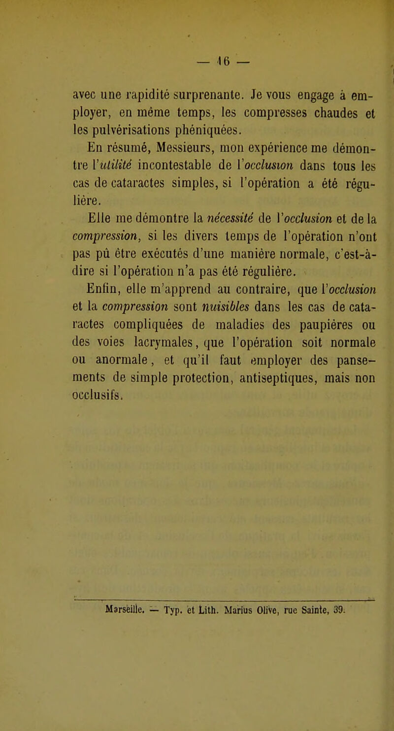 avec une rapidité surprenante. Je vous engage à em- ployer, en même temps, les compresses chaudes et les pulvérisations phéniquées. En résumé, Messieurs, mon expérience me démon- tre Vuiilité incontestable de Vocclusion dans tous les cas de cataractes simples, si l'opération a été régu- lière. Elle me démontre la nécessité de Vocclusion et de la compression, si les divers temps de l'opération n'ont pas pû être exécutés d'une manière normale, c'est-à- dire si l'opération n'a pas été régulière. Enfin, elle m'apprend au contraire, que ïocclusion et la compression sont nuisibles dans les cas de cata- ractes compliquées de maladies des paupières ou des voies lacrymales, que l'opération soit normale ou anormale, et qu'il faut employer des panse- ments de simple protection, antiseptiques, mais non occlusifs. Marsfeille. — Typ, et Lith. MariUs Olive, rue Sainte, 39;