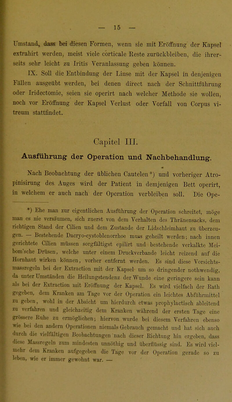 ümstaüd, dass bei diesen Formen, wenn sie mit Eröifnung der Kapsel exti-ahirt werden, meist viele cörticale Reste zurückbleiben, die ihrer- seits sehr leicht zu Iritis Veranlassung geben können. IX. Soll die Entbindung der Linse mit der Kapsel in denjenigen Fällen ausgeübt werden, bei denen direct nach der Schnittführung oder Iridectoraie, seien sie operirt nach welcher Methode sie wollen, noch vor Eröffnung der Kapsel Verlust oder Vorfall von Corpus vi- treum stattfindet. Capitel III. Ausführung der Operation und Nachbehandlung. Nach Beobachtung der üblichen Cautelen *) und vorheriger Atro- pinisirung des Auges wird der Patient in demjenigen Bett operirt, in welchem er auch nach der Operation verbleiben soll. Die Ope- *) Ehe man zur eigentlichen Ausführung der Operation schreitet, möge man es nie versäumen, sich zuerst von dem Verhalten des Thränensacks, dem richtigen Stand der Ciüen und dem Zustande der Lidschleimhaut zu überzeu- gen. — Bestehende Dacryo-cystoblenorrhoe muss geheilt werden; nach innen gerichtete Cilien müssen sorgfältigst epilirt und bestehende verkalkte Mei- bom'sche Drüsen, welche unter einem Druckverbande leicht reizend auf die Hornhaut wirken können, vorher entfernt werden. Es sind diese Vorsichts- massregeln bei der Extraction mit der Kapsel um so dringender nothwendig, da unter Umständen die Heilungstendenz der Wunde eine geringere sein kann als bei der Extraction mit Eröffnung der Kapsel. Es wird vielfach der Eath gegeben, dem Kranken am Tage vor der Operation ein leichtes Abführmittel zu geben, wohl in der Absicht um hierdurch etwas prophylactisch ableitend zu verfahren und gleichzeitig dem Kranken während der ersten Tage eine grössere Ruhe zu ermöglichen; hien^on wurde bei diesem Verfahren ebenso wie bei den andern Operationen niemals Gebrauch gemacht und hat sieb auch durch die vielfältigen Beobachtungen nach dieser Richtung hin ergeben, dass diese Massregeln zum mindesten unnöthig und überflüssig sind. Es wird viel- mehr dem Kranken aufgegeben die Tage vor der Operation frcrade so zu leben, wie er immer gewohnt war. —