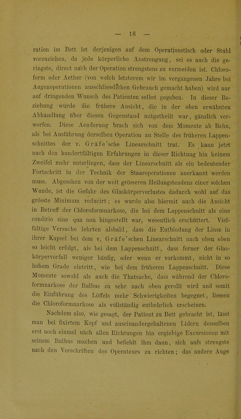 ralioii iin Bett ist derjenigen auf dem Operationstisch oder Stuhl vorzuziehen, da jede Icörperliche Anstrengung, sei es auch die ge- ringste, direct na'Ch der Operation strengstens zu vermeiden ist. Chloro- form oder Aether (von welch letzterem wir im vergangenen Jahre hei Augenoperationen ausschliesslichen Gebrauch gemacht haben) wird nur auf dringenden Wunsch des Patienten selbst gegeben. In dieser Be- ziehung wurde die frühere Ansicht, die in der oben erwähnten Abhandlung über diesen Gegenstand mitgetheilt war, gänzlich ver- worfen. Diese Aenderung brach sich von dem Momente ab Bahn, als bei Ausführung derselben Operation an Stelle des früheren Lappen- schnittes der V. Gräfe'sche Linearschnitt trat. Es kann jetzt nach den hundertfältigen Erfahrungen in dieser Richtung hin keinem Zweifel mehr unterliegen, dass der Linearschnitt als ein bedeutender Fortschritt in der Technik der Staaroperationen anerkannt werden muss. Abgesehen von der weit grösseren Heilungsteudenz einer solchen Wunde, ist die Gefahr des Glaskörperverlustes dadurch wohl auf das grösste Minimum reducirt; es wurde also hiermit auch die Ansicht in Betreff der Chlorofoi-mnarkose, die bei dem Lappenschnitt als eine conditio sine qua non hingestellt war, wesentlich erschüttert. Viel- fältige Versuche lehrten alsbald, dass die Entbindung der Linse in ihrer Kapsel bei dem v. Gräfe'schen Linearschnitt nach oben eben so leicht erfolgt, als bei dem Lappenschnitt, dass ferner der Glas- körpervorfall weniger häufig, oder wenn er vorkommt, nicht in so hohem Grade eintritt, wie bei dem früheren Lappenschnitt. Diese Momente sowohl als auch die Thatsache, dass während der Chloro- formnarkose der Bulbus zu sehr nach oben gerollt wird und somit die Einführung des Löffels mehr Schwierigkeiten begegnet, liessen die Chloroformnarkose als vollständig entbehrlich erscheinen. Nachdem also, wie gesagt, der Patient zu Bett gebracht ist, lässt man bei fixirtem Kopf und auseinandergehalteneu liidern denselben erst noch einmal nach allen Richtungen hin ergiebige Excursionen mit seinem Bulbus machen und befiehlt ihm dann, sich aufs strengste nach den Vorschriften des Operateurs zu richten; das andere Auge