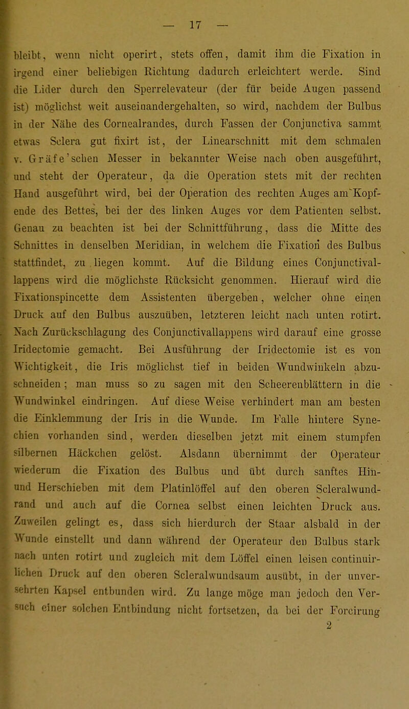 bleibt, wenn nicht operirt, stets offen, damit ihm die Fixation in ii-gend einer beliebigen Richtung dadurch ex'leichtert werde. Sind lie Lider durch den Sperrelevateur (der für beide Augen passend ^t) möglichst weit auseinandergehalten, so wird, nachdem der Bulbus in der Nähe des Cornealrandes, durch Fassen der Conjunctiva sammt etwas Sclera gut fixirt ist, der Linearschnitt mit dem schmalen V. Gräfe'sehen Messer in bekannter Weise nach oben ausgeführt, und steht der Operateur, da die Operation stets mit der rechten Hand ausgeführt wird, bei der Operation des rechten Auges am'Kopf- eude des Bettes, bei der des linken Auges vor dem Patienten selbst. Genau zu beachten ist bei der Schnittführung, dass die Mitte des Schnittes in denselben Meridian, in welchem die Fixation des Bulbus -tattfindet, zu , liegen kommt. Auf die Bildung eines Conjunctival- lappens wird die möglichste Rücksicht genommen. Hierauf wird die Fixationspincette dem Assistenten übergeben, welcher ohne einen Druck auf den Bulbus auszuüben, letzteren leicht nach unten rotirt. Xach Zurückschlagung des Conjunctivallappens wird darauf eine grosse Iridectomie gemacht. Bei Ausführung der Iridectomie ist es von Wichtigkeit, die Iris möglichst tief in beiden Wundwinkeln abzu- hneiden; man muss so zu sagen mit den Scheerenblättern in die - Wundwinkel eindringen. Auf diese Weise verhindert man am besten die Einklemmung der Iris in die Wunde. Im Falle hintere Syne- chien vorhanden sind, Averden dieselben jetzt mit einem stumpfen -ilbernen Häckchen gelöst. Alsdann übernimmt der Operateur viederum die Fixation des Bulbus und übt durch sanftes Hin- und Herschieben mit dem Platinlöffel auf den oberen Scleralwund- rand und auch auf die Cornea selbst einen leichten Druck aus. Zuweilen gelingt es, dass sich hierdurch der Staar alsbald in der Wunde einstellt und dann während der Operateur den Bulbus stark ach unten rotirt und zugleich mit dem Löffel einen leisen continuir- lichen Druck auf den oberen Scleralwundsaum ausübt, in der unver- '■hrten Kapsel entbunden wird. Zu lange möge man jedoch den Ver- ich einer solchen Entbindung nicht fortsetzen, da bei der Forcirung 2