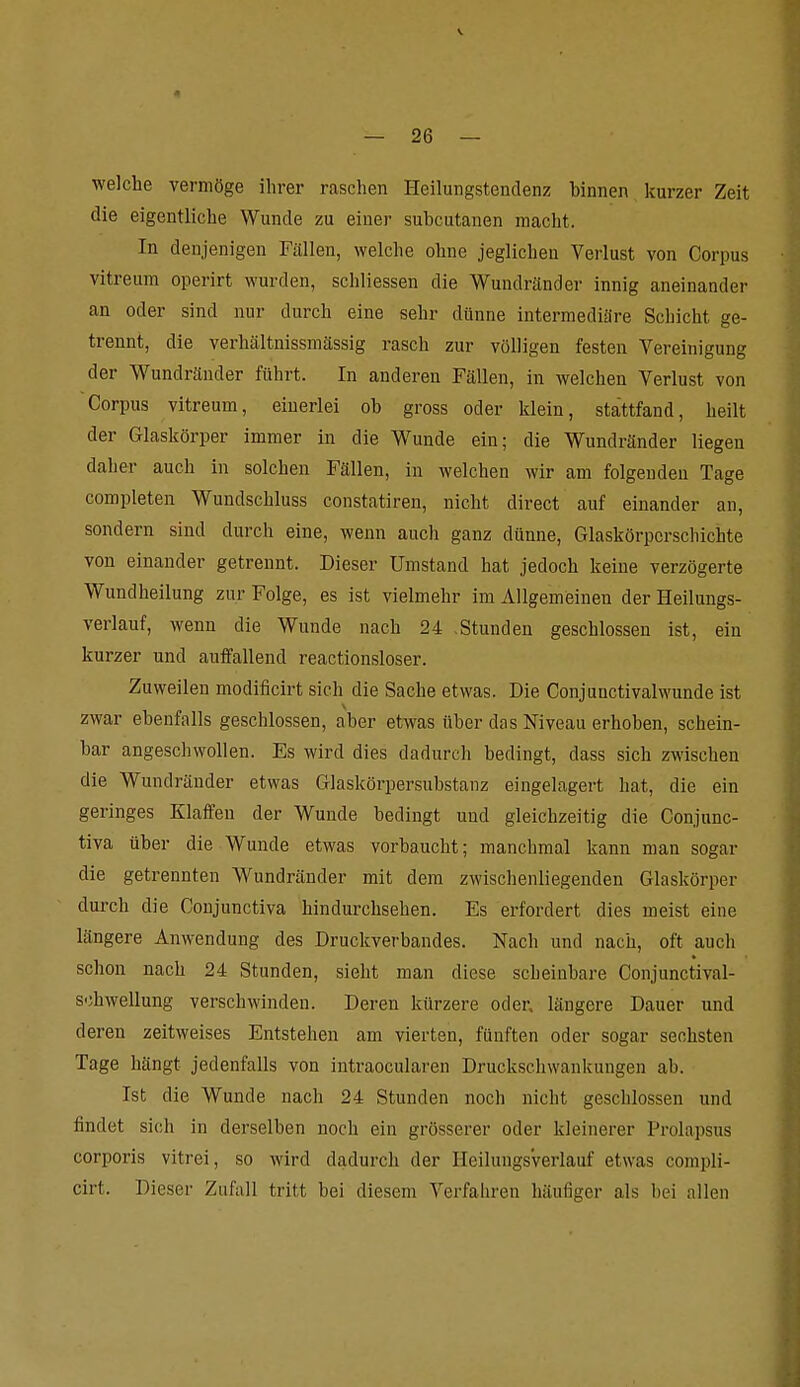 welche vermöge ihrer raschen Heilungstendenz binnen kurzer Zeit die eigentliche Wunde zu einer subcutanen macht. In denjenigen Fällen, welche ohne jeglichen Verlust von Corpus vitreum operirt wurden, schliessen die Wundränder innig aneinander an oder sind nur durch eine sehr dünne intermediäre Schicht ge- trennt, die verhältnissmässig rasch zur völligen festen Yereinigung der Wundränder führt. In anderen Fällen, in welchen Verlust von Corpus vitreum, einerlei ob gross oder klein, stattfand, heilt der Glaskörper immer in die Wunde ein; die Wundränder liegen daher auch in solchen Fällen, in welchen wir am folgenden Tage completen Wundschluss constatiren, nicht direct auf einander an, sondern sind durch eine, wenn auch ganz dünne. Glaskörperschichte von einander getrennt. Dieser Umstand hat jedoch keine verzögerte Wundheilung zur Folge, es ist vielmehr im Allgemeinen der Heilungs- verlauf, wenn die Wunde nach 24 -Stunden geschlossen ist, ein kurzer und auffallend reactionsloser. Zuweilen modificirt sich die Sache etwas. Die Conjunctivalwunde ist zwar ebenfalls geschlossen, aber etwas über das Niveau erhoben, schein- bar angeschwollen. Es wird dies dadurch bedingt, dass sich zwischen die Wundränder etwas Glaskörpersubstanz eingelagert hat, die ein geringes Klaffen der Wunde bedingt und gleichzeitig die Conjunc- tiva über die Wunde etwas vorbaucht; manchmal kann man sogar die getrennten Wundränder mit dem zwischenliegenden Glaskörper durch die Conjunctiva hindurchsehen. Es erfordert dies meist eine längere Anwendung des Druckverbandes. Nach und nach, oft auch schon nach 24 Stunden, sieht man diese scheinbare Conjunctival- schwellung verschwinden. Deren kürzere oder, längere Dauer und deren zeitweises Entstehen am vierten, fünften oder sogar sechsten Tage hängt jedenfalls von intraocularen Druckschwankungen ab. Ist die Wunde nach 24 Stunden noch nicht geschlossen und findet sich in derselben noch ein grösserer oder kleinerer Prolapsus corporis vitrei, so wird dadurch der Heilungsverlauf etwas compli- cirt. Dieser Zufall tritt bei diesem Verfahren häufiger als bei allen