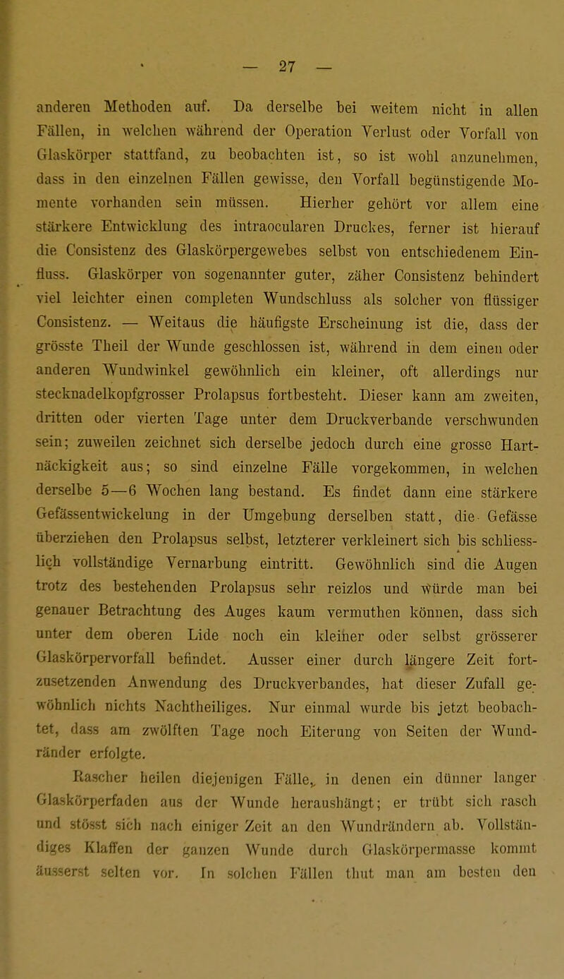 anderen Methoden auf. Da derselbe bei weitem nicht in allen Fällen, in welchen während der Operation Verlust oder Vorfall von Glaskörper stattfand, zu beobachten ist, so ist wohl anzunehmen, dass in den einzelnen Fällen gewisse, den Vorfall begünstigende Mo- mente vorhanden sein müssen. Hierher gehört vor allem eine stärkere Entwicklung des intraocularen Druckes, ferner ist hierauf die Consistenz des Glaskörpergewebes selbst von entschiedenem Ein- fluss. Glaskörper von sogenannter guter, zäher Consistenz behindert viel leichter einen completen Wundschluss als solcher von flüssiger Consistenz. — Weitaus die häufigste Erscheinung ist die, dass der grösste Theil der Wunde geschlossen ist, während in dem einen oder anderen Wundwinkel gewöhnlich ein kleiner, oft allerdings nur stecknadelkopfgrosser Prolapsus fortbesteht. Dieser kann am zweiten, dritten oder vierten Tage unter dem Druckverbande verschwunden sein; zuweilen zeichnet sich derselbe jedoch durch eine grosse Hart- näckigkeit aus; so sind einzelne Fälle vorgekommen, in welchen derselbe 5—6 Wochen lang bestand. Es findet dann eine stärkere Gefässentwickelung in der Umgebung derselben statt, die- Gefässe überziehen den Prolapsus selbst, letzterer verkleinert sich bis schliess- lieh vollständige Vernarbung eintritt. Gewöhnlich sind die Augen trotz des bestehenden Prolapsus sehr reizlos und \)ürde man bei genauer Betrachtung des Auges kaum vermuthen können, dass sich unter dem oberen Lide noch ein kleiher oder selbst grösserer Glaskörpervorfall befindet. Ausser einer durch längere Zeit fort- zusetzenden Anwendung des Druckverbandes, hat dieser Zufall ge- wöhnlich nichts Nachtheiliges. Nur einmal wurde bis jetzt beobach- tet, dass am zwölften Tage noch Eiterung von Seiten der Wund- ränder erfolgte. Ptascher heilen diejenigen Fälle^, in denen ein dünner langer Glaskörperfaden aus der Wunde heraushängt; er trübt sich rasch und stösst sich nach einiger Zeit an den Wundrändern ab. Vollstän- diges Klaffen der ganzen Wunde durch Glaskörpermasse kommt äusserst selten vor. In solchen Fällen tliut man am besten den