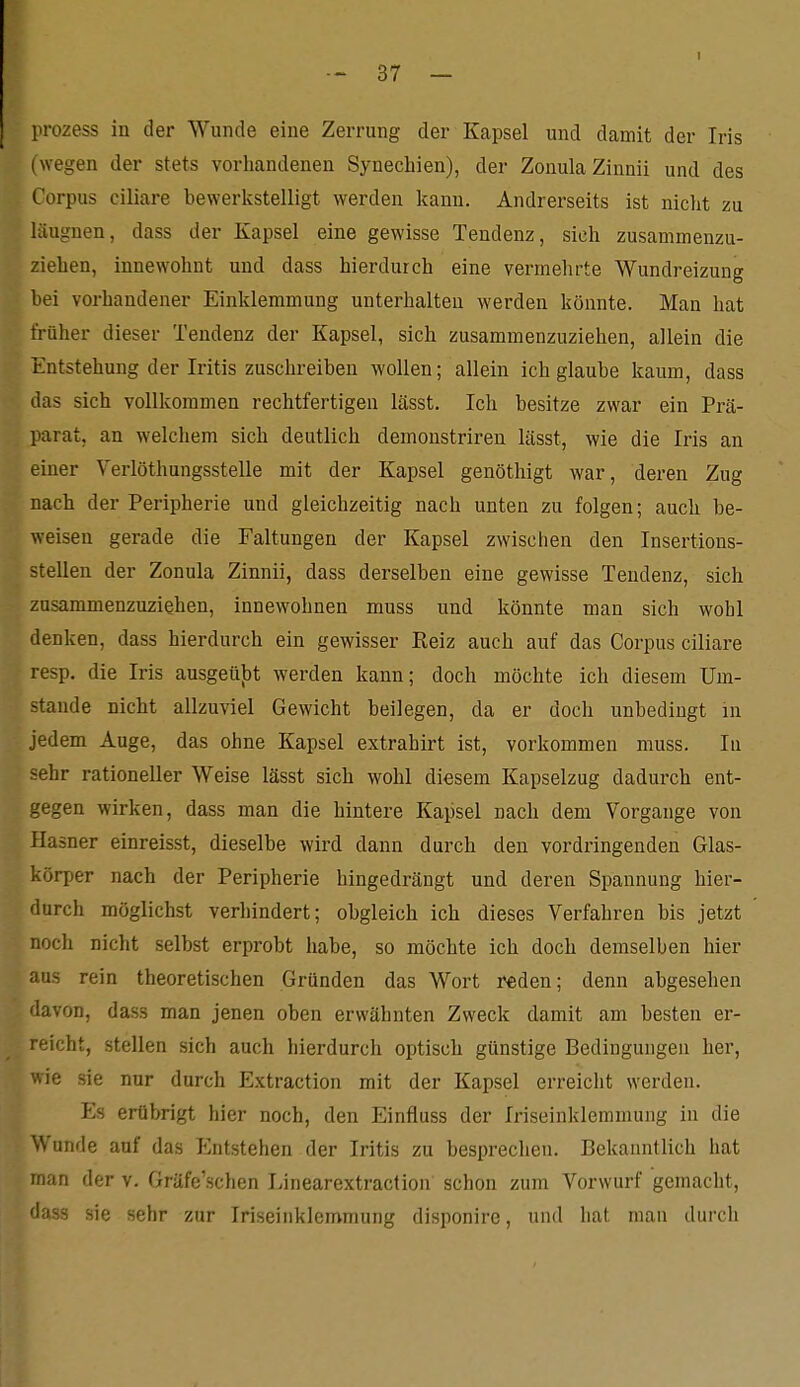 prozess in der Wunde eine Zerrung der Kapsel und damit der Iris (wegen der stets vorhandenen Synechien), der ZonulaZinnii und des Corpus ciliare bewerkstelligt werden kann. Andrerseits ist nicht zu lüugnen, dass der Kapsel eine gewisse Tendenz, sich zusammenzu- ziehen, innewohnt und dass hierdurch eine vermehrte Wundreizung hei vorhandener Einklemmung unterhalten werden könnte. Man hat früher dieser Tendenz der Kapsel, sich zusammenzuziehen, allein die Entstehung der Iritis zuschreiben wollen; allein ich glaube kaum, dass das sich vollkommen rechtfertigen lässt. Ich besitze zwar ein Prä- parat, an welchem sich deutlich demoustriren lässt, wie die Iris an einer Verlöthungsstelle mit der Kapsel genöthigt war, deren Zug nach der Peripherie und gleichzeitig nach unten zu folgen; auch be- weisen gerade die Faltungen der Kapsel zwischen den Insertions- stellen der Zonula Zinnii, dass derselben eine gewisse Tendenz, sieh zusammenzuziehen, innewohnen muss und könnte man sich wohl denken, dass hierdurch ein gewisser Reiz auch auf das Corpus ciliare resp. die Iris ausgeü})t werden kann; doch möchte ich diesem Um- stände nicht allzuviel Gewicht beilegen, da er doch unbedingt in jedem Auge, das ohne Kapsel extrahirt ist, vorkommen muss. In sehr rationeller Weise lässt sich wohl diesem Kapselzug dadurch ent- gegen wirken, dass man die hintere Kapsel nach dem Vorgange von Hasner einreisst, dieselbe wird dann durch den vordringenden Glas- körper nach der Peripherie hingedrängt und deren Spannung hier- durch möglichst verhindert; obgleich ich dieses Verfahren bis jetzt noch nicht selbst erprobt habe, so möchte ich doch demselben hier aus rein theoretischen Gründen das Wort reden; denn abgesehen davon, dass man jenen oben erwähnten Zweck damit am besten er- ■eicht, stellen sich auch hierdurch optisch günstige Bedingungen her, wie sie nur durch Extraction mit der Kapsel erreicht werden. Es erübrigt hier noch, den Einfluss der Iriseinklemmung in die Wunde auf das Entstehen der Iritis zu besprechen. Bekanntlich hat man der v. Gräfe'schen Linearextraction schon zum Vorwurf gemacht, dass sie sehr zur Iriseinklemmung disponire, und hat man durch