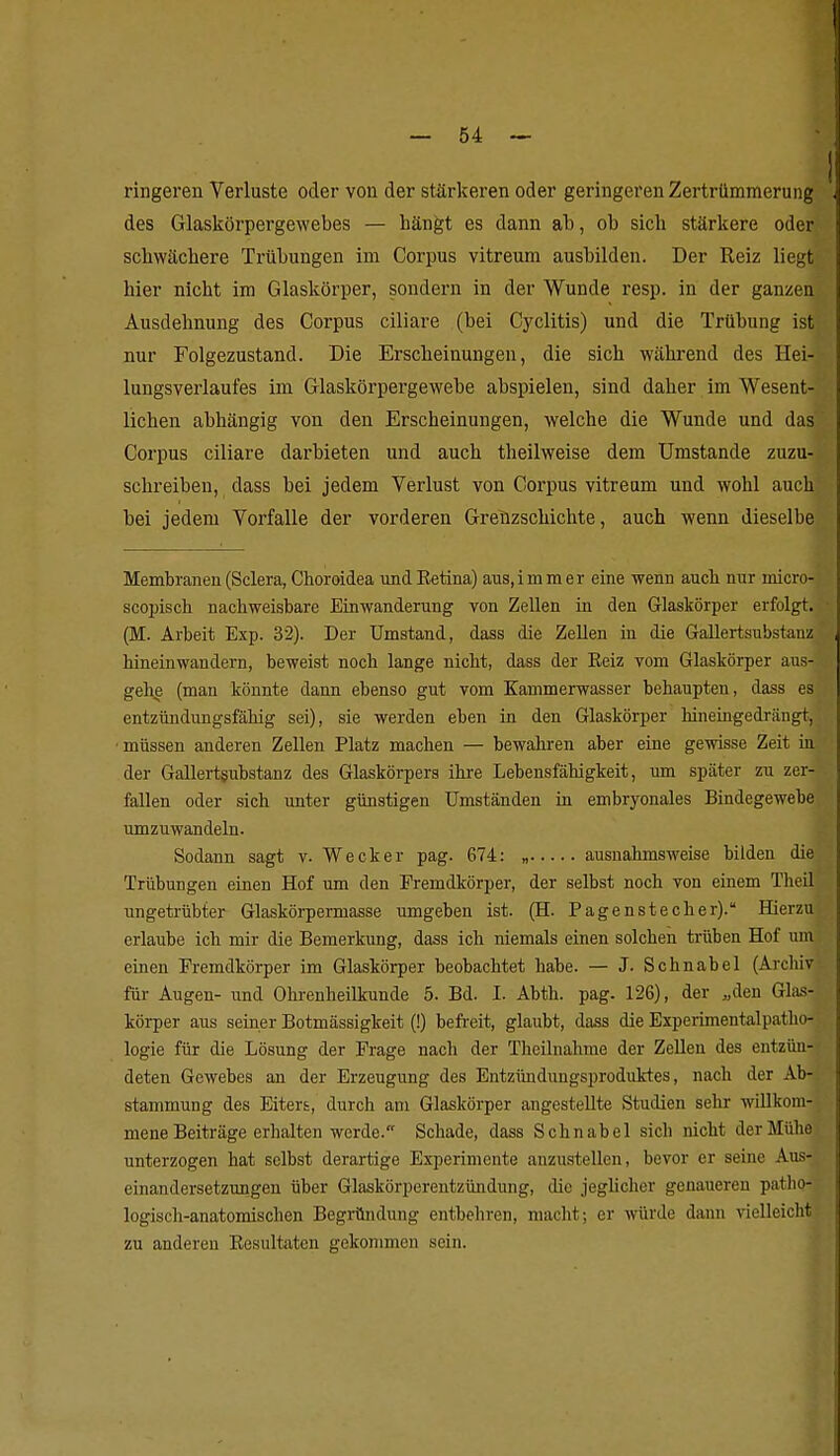 ringeren Verluste oder von der stärkeren oder geringeren Zertrümmerung des Glaskörpergewebes — hängt es dann ab, ob sich stärkere oder schwächere Trübungen im Corpus vitreum ausbilden. Der Reiz liegt hier nicht im Glaskörper, sondern in der Wunde resp. in der ganzen Ausdehnung des Corpus ciliare (bei Cyclitis) und die Trübung ist nur Folgezustand. Die Erscheinungen, die sich wähi-end des Hei- lungsverlaufes im Glaskörpergewebe abspielen, sind daher im Wesent- lichen abhängig von den Erscheinungen, welche die Wunde und das Corpus ciliare darbieten und auch theilweise dem Umstände zuzu- schreiben, dass bei jedem Verlust von Corpus vitreum und wohl auch bei jedem Vorfalle der vorderen Gretizschichte, auch wenn dieselbe Membranen(Sclera, Choroidea undEetina) aus.immer eine wenn auch nur micro- scopisch nachweisbare Einwanderung von Zellen in den Glaskörper erfolgt. (M. Arbeit Exp. 32). Der Umstand, dass die Zellen in die Gallertsubstanz hineinwandern, beweist noch lange nicht, dass der Eeiz vom Glaskörper aus- gehe (man könnte dann ebenso gut vom Kammerwasser behaupten, dass es entzündungsfähig sei), sie werden eben in den Glaskörper hineingedrängt, ■müssen anderen Zellen Platz machen — bewahren aber eine gewisse Zeit in der Gallertgubstanz des Glaskörpers ihre Lebensfähigkeit, um später zu zer- fallen oder sich unter günstigen Umständen in embryonales Bindegewebe umzuwandeln. Sodann sagt v. Wecker pag. 674: „ ausnahmsweise bilden die Trübungen einen Hof um den Fremdkörper, der selbst noch von einem Theil ungetrübter Glaskörpermasse umgeben ist. (H. Pagenstecher). Hierzu erlaube ich mir die Bemerkung, dass ich niemals einen solchen trüben Hof um einen Fremdkörper im Glaskörper beobachtet habe. — J. Schnabel (Archiv für Augen- und Ohrenheilkunde 5. Bd. I. Abth. pag. 126), der „den Glas- körper aus seiner Botmässigkeit (!) befreit, glaubt, dass die Experimentalpatho- logie für die Lösung der Frage nach der Theilnalime der Zellen des entzün- deten Gewebes an der Erzeugung des Entzünduugsproduktes, nach der Ab- stammung des Eitert, durch am Glaskörper angestellte Studien sehr willkom- mene Beiträge erhalten werde. Schade, dass Schnabel sich nicht der Mühe unterzogen hat selbst derartige Experimente anzustellen, bevor er seine Aus- einandersetzungen über Glaskörperentzündung, die jeghcher genaueren patho- logisch-anatomischen Begründung entbehren, macht; er würde dann vielleicht zu anderen Eesultatcn gekommen sein.