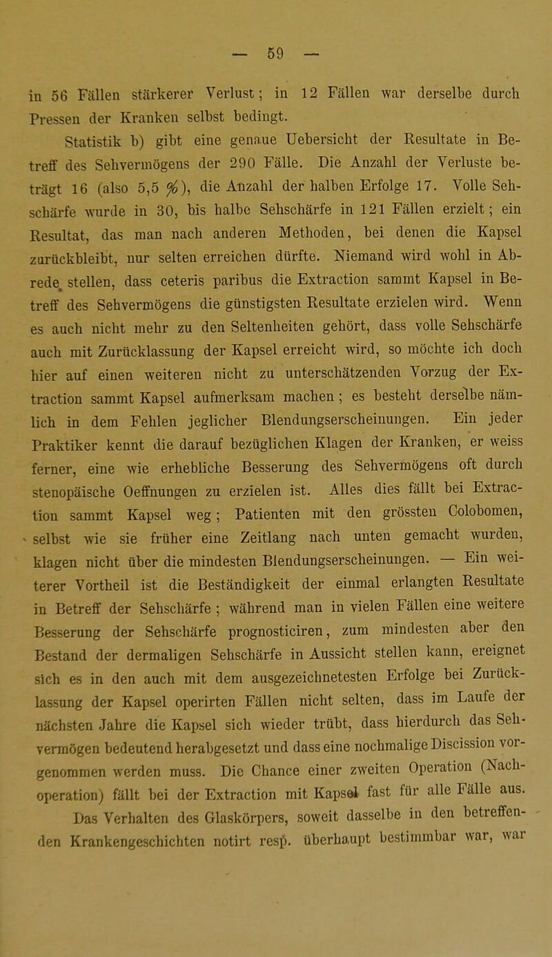 in 56 Fällen stärkerer Verlust; in 12 Fällen war derselbe durch Pressen der Kranken selbst bedingt. Statistik b) gibt eine genaue Uebersicht der Resultate in Be- treff des Sehvermögens der 290 Fälle. Die Anzahl der Verluste be- trägt 16 (also 5,5 die Anzahl der halben Erfolge 17. Volle Seh- schärfe ^\^arde in 30, bis halbe Sehschärfe in 121 Fällen erzielt; ein Resultat, das man nach anderen Methoden, bei denen die Kapsel zurückbleibt, nur selten erreichen dürfte. Niemand wird wohl in Ab- rede, stellen, dass ceteris paribus die Extraction saramt Kapsel in Be- treff des Sehvermögens die günstigsten Resultate erzielen wird. Wenn es auch nicht mehr zu den Seltenheiten gehört, dass volle Sehschärfe auch mit Zurücklassung der Kapsel erreicht wird, so möchte ich doch hier auf einen weiteren nicht zu unterschätzenden Vorzug der Ex- traction sammt Kapsel aufmerksam machen; es besteht derselbe näm- lich in dem Fehlen jeglicher Blendungserscheinungen. Ein jeder Praktiker kennt die darauf bezüglichen Klagen der Kranken, er weiss ferner, eine wie erhebliche Besserung des Sehvermögens oft durch stenopäische Oeffnungen zu erzielen ist. Alles dies fällt bei Extrac- tion sammt Kapsel weg; Patienten mit den grössten Colobomen, < selbst wie sie früher eine Zeitlang nach unten gemacht wurden, klagen nicht über die mindesten Blendungserscheinungen. — Ein wei- terer Vortheil ist die Beständigkeit der einmal erlangten Resultate in Betreff der Sehschärfe ; während man in vielen Fällen eine weitere Besserung der Sehschärfe prognosticiren, zum mindesten aber den Bestand der dermaligen Sehschärfe in Aussicht stellen kann, ereignet sich es in den auch mit dem ausgezeichnetesten Erfolge bei Zurück- lassung der Kapsel operirten Fällen nicht selten, dass im Laufe der nächsten Jahre die Kapsel sich wieder trübt, dass hierdurch das Seh- vermögen bedeutend herabgesetzt und dass eine nochmalige Discission vor- genommen werden muss. Die Chance einer zweiten Operation (Nach- operation) fällt bei der Extraction mit Kapsel fast für alle Fälle aus. Das Verhalten des Glaskörpers, soweit dasselbe in den betreffen- den Krankengeschichten notirt resj). überhaupt bestimmbar war, war