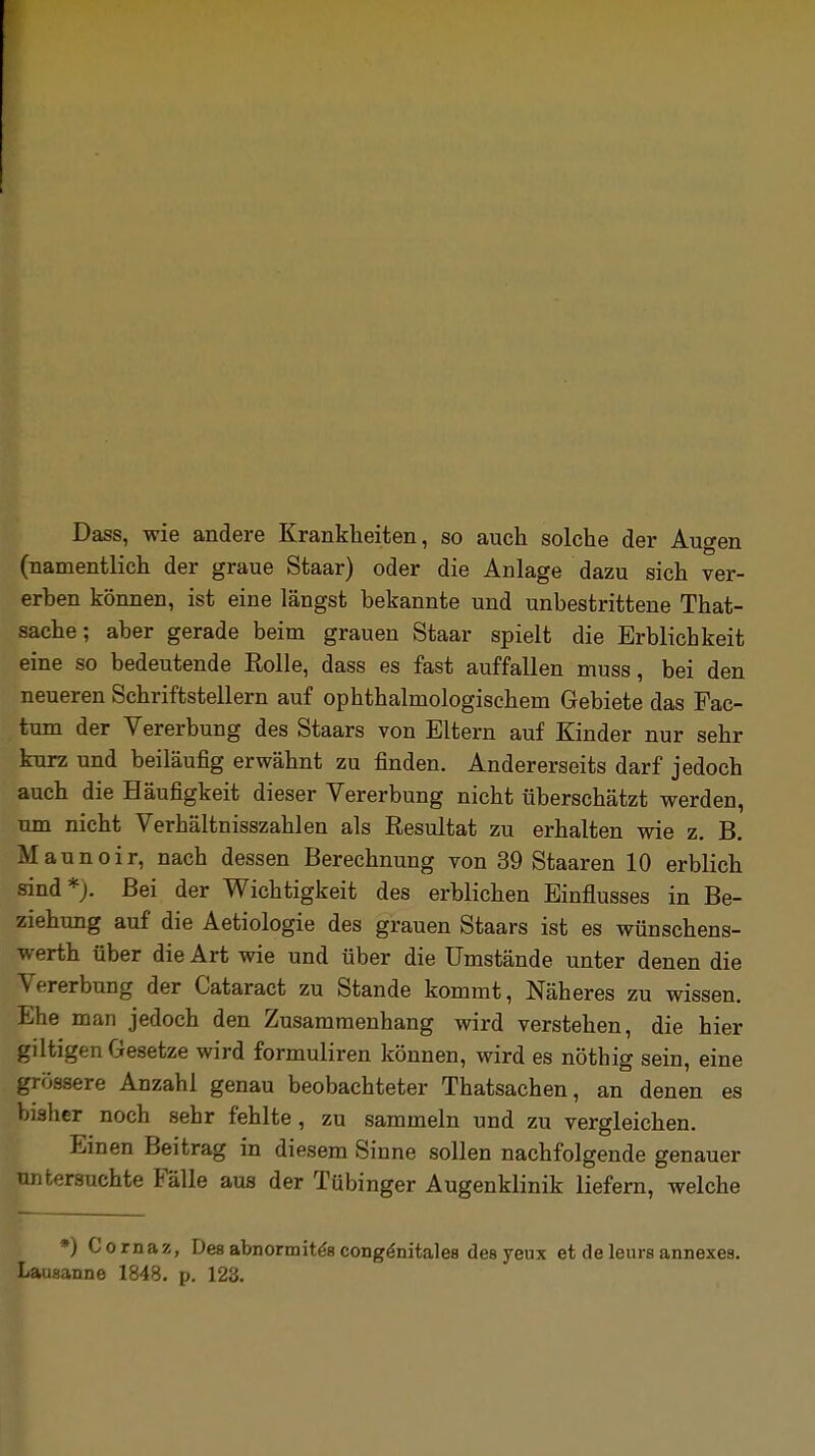 Dass, wie andere Krankheiten, so auch solche der Augen (namentlich der graue Staar) oder die Anlage dazu sich ver- erben können, ist eine längst bekannte und unbestrittene That- sache; aber gerade beim grauen Staar spielt die Erblichkeit eine so bedeutende Rolle, dass es fast auffallen muss, bei den neueren Schriftstellern auf ophthalmologischem Gebiete das Fac- tum der Vererbung des Staars von Eltern auf Kinder nur sehr kurz und beiläufig erwähnt zu finden. Andererseits darf jedoch auch die Häufigkeit dieser Vererbung nicht überschätzt werden, um nicht Verhältnisszahlen als Resultat zu erhalten wie z B M aunoir, nach dessen Berechnung von 39 Staaren 10 erblich sind*;. Bei der Wichtigkeit des erblichen Einflusses in Be- ziehung auf die Aetiologie des grauen Staars ist es wünschens- werth über die Art wie und über die Umstände unter denen die Vererbung der Cataract zu Stande kommt, Näheres zu wissen. Ehe man jedoch den Zusammenhang wird verstehen, die hier giltigen Gesetze wird formuliren können, wird es nöthig sein, eine grössere Anzahl genau beobachteter Thatsachen, an denen es bisher noch sehr fehlte, zu sammeln und zu vergleichen. Einen Beitrag in diesem Sinne sollen nachfolgende genauer untersuchte Fälle aus der Tübinger Augenklinik liefern, welche *) Cornaz, Des abnormites congenitales desyeux et deleurs annexea. Lausanne 1848. p. 123.