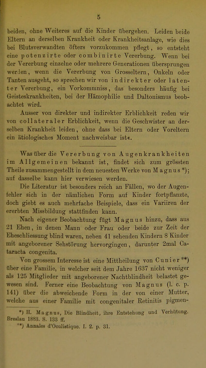 beiden, ohne Weiteres auf die Kinder übergehen. Leiden beide Eltern an derselben Krankheit oder Krankheitsanlage, wie dies bei Blutsverwandten öfters vorzukommen pflegt, so entsteht eine potenzirte oder combinirte Vererbung. Wenn bei der Vererbung einzelne oder mehrere Generationen übersprungen weilen, wenn die Vererbung von Grosseltern, Onkeln oder Tanten ausgeht, so sprechen wir von indirekter oder laten- ter Vererbung, ein Vorkommniss, das besonders häufig bei Geisteskrankheiten, bei der Hämophilie und Daltonismus beob- achtet wird. Ausser von direkter und indirekter Erblichkeit reden wir von collateraler Erblichkeit, wenn die Geschwister an der- selben Krankheit leiden, ohne dass bei Eltern oder Voreltern ein ätiologisches Moment nachweisbar ist«. Was über die Vererbung von Augenkrankheiten im Allgemeinen bekannt ist, findet sich zum grössten Theile zusammengestellt in dem neuesten Werke von Magnus*); auf dasselbe kann hier verwiesen werden. Die Literatur ist besonders reich an Fällen, wo der Augen- fehler sich in der nämlichen Form auf Kinder fortpflanzte, doch giebt es auch mehrfache Beispiele, dass ein Variiren der ererbten Missbildung stattfinden kann. Nach eigener Beobachtung fügt Magnus hinzu, dass aus -1 Ehen, in denen Mann oder Frau oder beide zur Zeit der Eheschliessung blind waren, neben 41 sehenden Kindern 8 Kinder mit angeborener Sehstörung hervorgingen, darunter 2mal Ca- taracta congenita. Von grossem Interesse ist eine Mittheilung von Cunier**) über eine Familie, in welcher seit dem Jahre 1637 nicht weniger als 125 Mitglieder mit angeborener Nachtblindheit belastet ge- wesen sind. Ferner eine Beobachtung von Magnus (1. c. p. 141) über die abweichende Form in der von einer Mutter, welche aus einer Familie mit congenitaler Retinitis pigmen- *) H. Magnus, Die Blindheit, ihre Entstehung und Verhütung. Breslau 1883. S. 133 ff. **) Annales d'Oculistique. 1. 2. p. 31.