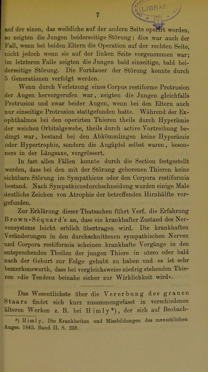 auf der einen, das weibliche auf der andern Seite openrt worden, so zeigten die Jungen beiderseitige Störung; dies war auch der Fall, wenn bei beiden Eltern die Operation auf der rechten Seite, nicht jedoch wenn sie auf der linken Seite vorgenommen war; im letzteren Falle zeigten die Jungen bald einseitige, bald bei- derseitige Störung. Die Fortdauer der Störung konnte durch 5 Generationen verfolgt werden. Wenn durch Verletzung eines Corpus restiforme Protrusion der Augen hervorgerufen war, zeigten die Jungen gleichfalls Protrusion und zwar beider Augen, wenn bei den Eltern auch nur einseitige Protrusion stattgefunden hatte. Während der Ex- ophthalmos bei den operirten Thieren theils durch Hyperämie der weichen Orbitalgewebe, theils durch active Vortreibung be- dingt war, bestand bei den Abkömmlingen keine Hyperämie oder Hypertrophie, sondern die Augäpfel selbst waren, beson- ners in der Längsaxe, vergrössert. In fast allen Fällen konnte durch die Section festgestellt werden, dass bei den mit der Störung geborenen Thieren keine sichtbare Störung im Sympathicus oder den Corpora restiformia bestand. Nach Sympathicusdurchschneidung wurden einige Male deutliche Zeichen von Atrophie der betreffenden Hirnhälfte vor- gefunden. Zur Erklärung dieser Thatsachen führt Verf. die Erfahrung ßrown-Sequard's an, dass ein krankhafter Zustand des Ner- vensystems leicht erblich übertragen wird. Die krankhaften Veränderungen in den durchschnittenen sympathischen Nerven und Corpora restiformia scheinen krankhafte Vorgänge in den entsprechenden Theilen der jungen Thiere in utero oder bald nach der Geburt zur Folge gehabt zu haben und es ist sehr bemerkenswerth, dass bei vergleichsweise niedrig stehenden Thie- ren »die Tendenz beinahe sicher zur Wirklichkeit wird«. Das Wesentlichste über die Vererbung des grauen Staars findet sich kurz zusammengefasst in verschiedenen älteren Werken z. B. bei Himly*), der sich auf ßeobach- *)Himly, Die Krankheiten und Missbildungen des menschlichen Auges. 1843. Band II. S. 238.